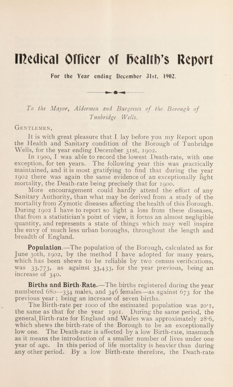 medical Officer of Realties Report For the Year ending December 31st, 1902. To the Mayor, Aider men and Burgesses of the Borough of Tunbridge Wells. Gentlemen, It is with great pleasure that I lay before you my Report upon the Health and Sanitary condition of the Borough of Tunbridge Wells, for the year ending December 31st, 1902. In 1900, I was able to record the lowest Death-rate, with one exception, for ten years. The following year this was practically maintained, and it is most gratifying to find that during the year 1902 there was again the same evidence of an exceptionally light mortality, the Death-rate being precisely that for 1900. More encouragement could hardly attend the effort of any Sanitary Authority, than what may be derived from a study of the mortality from Zymotic diseases affecting the health of this Borough. During 1902 I have to report so light a loss from these diseases,, that from a statistician’s point of view, it forms an almost negligible quantity, and represents a state of things which may well inspire the envy of much less urban boroughs, throughout the length and breadth of England. Population.—The population of the Borough, calculated as for June 30th, 1902, by the method I have adopted for many years, which has been shewn to be reliable by two census verifications, was 33,773, as against 33,433, for the year previous, being an increase of 340. Births and Birth-Rate.—The births registered during the year numbered 680—334 males, and 346 females—as against 673 for the previous year ; being an increase of seven births. The Birth-rate per 1000 of the estimated population was 20*1,. the same as that for the year 1901. During the same period, the general,Birth-rate for England and Wales was approximately 28-6, which shews the birth-rate of the Borough to be an exceptionally low one. The Death-rate is affected by a low Birth-rate, inasmuch as it means the introduction of a smaller number of lives under one year of age. In this period of life mortality is heavier than during any other period.. By a low Birth-rate therefore, the Death-rate
