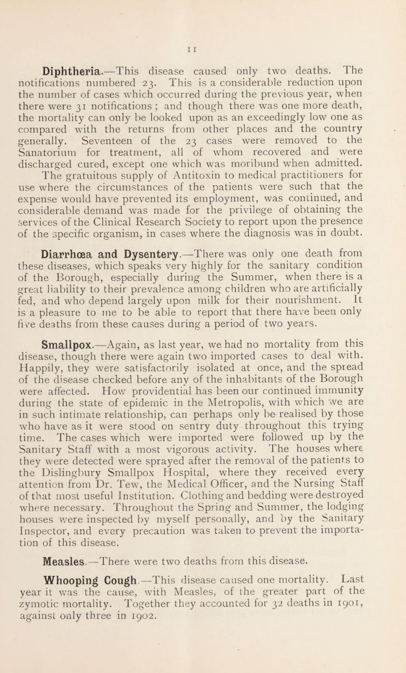 Diphtheria.—This disease caused only two deaths. The notifications numbered 23. This is a considerable reduction upon the number of cases which occurred during the previous year, when there were 31 notifications ; and though there was one more death, the mortality can only be looked upon as an exceedingly low one as compared with the returns from other places and the country generally. Seventeen of the 23 cases were removed to the Sanatorium for treatment, all of whom recovered and were discharged cured, except one which was moribund when admitted. The gratuitous supply of Antitoxin to medical practitioners for use where the circumstances of the patients were such that the expense would have prevented its employment, was continued, and considerable demand was made for the privilege of obtaining the services of the Clinical Research Society to report upon the presence of the specific organism, in cases where the diagnosis was in doubt. Diarrhoea and Dysentery.—There was only one death from these diseases, which speaks very highly for the sanitary condition of the Borough, especially during the Summer, when there is a great liability to their prevalence among children who are artificially fed, and who depend largely upon milk for their nourishment. It is a pleasure to me to be able to report that there have been only five deaths from these causes during a period of two years. Smallpox.—Again, as last year, we had no mortality from this disease, though there were again two imported cases to deal with. Happily, they were satisfactorily isolated at once, and the spread of the disease checked before any of the inhabitants of the Borough were affected. How providential has been our continued immunity during the state of epidemic in the Metropolis, with which we are in such intimate relationship, can perhaps only be realised by those who have as it were stood on sentry duty throughout this trying time. The cases which were imported were followed up by the Sanitary Staff with a most vigorous activity. The houses where they were detected were sprayed after the removal of the patients to the Dislingbury Smallpox Hospital, where they received every attention from Dr. Tew, the Medical Officer, and the Nursing Staff of that most useful Institution. Clothing and bedding were destroyed where necessary. Throughout the Spring and Summer, the lodging houses were inspected by myself personally, and by the Sanitary Inspector, and every precaution was taken to prevent the importa¬ tion of this disease. Measles.—There were two deaths from this disease. Whooping Cough.—This disease caused one mortality. Last year it was the cause, with Measles, of the greater part of the zymotic mortality. Together they accounted for 32 deaths in 1901, against only three in 1902.