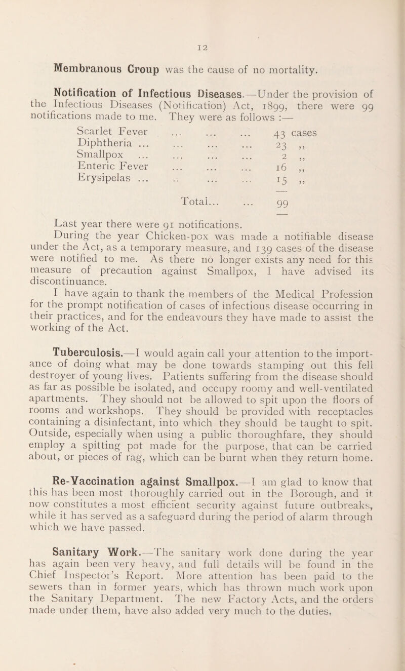 Membranous Croup was the cause of no mortality. Notification of Infectious Diseases.—Under the provision of the Infectious Diseases (Notification) Act, 1899, there were 99 notifications made to me. They were as follows :— Scarlet Fever Diphtheria ... Smallpox Enteric Fever Erysipelas ... 99 Last year there were 91 notifications. During the year Chicken-pox was made a notifiable disease under the Act, as a temporary measure, and 139 cases of the disease were notified to me. As there no longer exists any need for this measure of precaution against Smallpox, I have advised its discontinuance. I have again to thank the members of the Medical Profession for the prompt notification of cases of infectious disease occurring in their practices, and for the endeavours they have made to assist the working of the Act. Tuberculosis.—I would again call your attention to the import¬ ance of doing what may be done towards stamping out this fell destroyer of young lives. Patients suffering from the disease should as far as possible be isolated, and occupy roomy and well-ventilated apartments. They should not be allowed to spit upon the floors of rooms and workshops. They should be provided with receptacles containing a disinfectant, into which they should be taught to spit. Outside, especially when using a public thoroughfare, they should employ a spitting pot made for the purpose, that can be carried about, or pieces of rag, which can be burnt when they return home. Re-Yaccination against Smallpox.—I am glad to know that this has been most thoroughly carried out in the Borough, and if now constitutes a most efficient security against future outbreaks, while it has served as a safeguard during the period of alarm through which we have passed. Sanitary Work.—The sanitary work done during the year has again been very heavy, and full details will be found in the Chief Inspector’s Report. More attention has been paid to the sewers than in former years, which has thrown much work upon the Sanitary Department. The new Factory Acts, and the orders made under them, have also added very much to the duties,