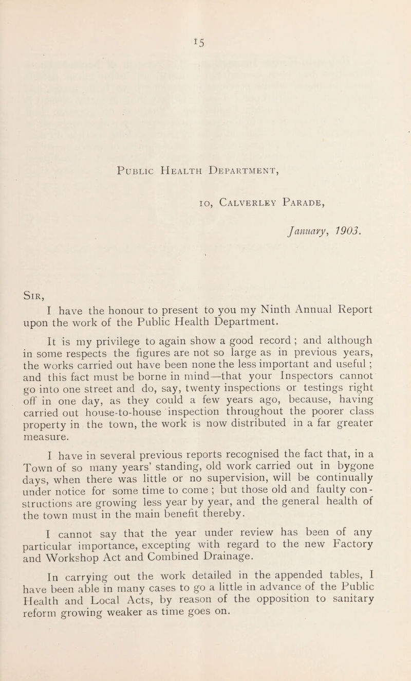 *5 Public Health Department, io, Calverley Parade, January, 1903. Sir, I have the honour to present to you my Ninth Annual Report upon the work of the Public Health Department. It is my privilege to again show a good record ; and although in some respects the figures are not so large as in previous years, the works carried out have been none the less important and useful ; and this fact must be borne in mind—that your Inspectors cannot go into one street and do, say, twenty inspections or testings right off in one day, as they could a few years ago, because, having carried out house-to-house inspection throughout the poorer class property in the town, the work is now distributed in a far greater measure. I have in several previous reports recognised the fact that, in a Town of so many years’ standing, old work carried out in bygone days, when there was little or no supervision, will be continually under notice for some time to come ; but those old and faulty con¬ structions are growing less year by year, and the general health of the town must in the main benefit thereby. I cannot say that the year under review has been of any particular importance, excepting with regard to the new bactory and Workshop Act and Combined Drainage. In carrying out the work detailed in the appended tables, I have been able in many cases to go a little in advance of the Public Health and Local Acts, by reason of the opposition to sanitary reform growing weaker as time goes on.
