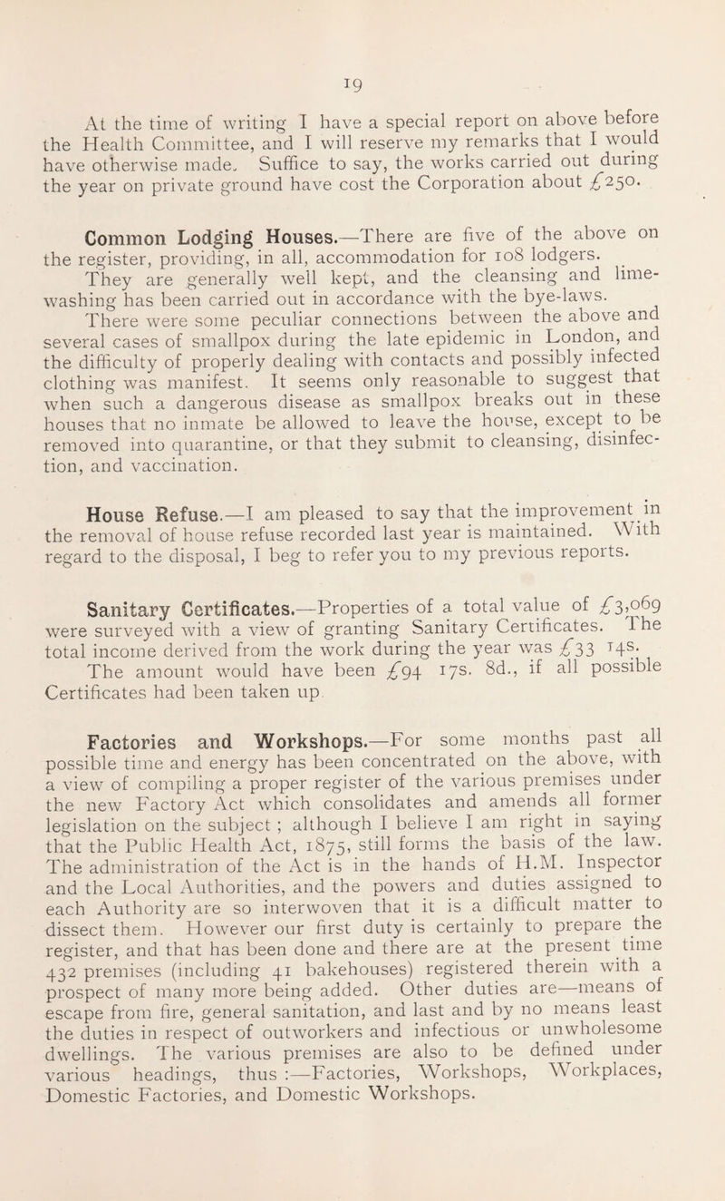 At the time of writing I have a special report on above before the Health Committee, and I will reserve my remarks that I would have otherwise made. Suffice to say, the works carried out during the year on private ground have cost the Corporation about ^250. Common Lodging Houses.—There are five of the above on the register, providing, in all, accommodation for 108 lodgers. They are generally well kept, and the cleansing and lime¬ washing has been carried out in accordance with the bye-laws. There were some peculiar connections between the above and several cases of smallpox during the late epidemic in London, and the difficulty of properly dealing with contacts and possibly infected clothing was manifest. It seems only reasonable to suggest that when such a dangerous disease as smallpox breaks out in these houses that no inmate be allowed to leave the house, except to be removed into quarantine, or that they submit to cleansing, disinfec¬ tion, and vaccination. House Refuse.—I am pleased to say that the improvement in the removal of house refuse recorded last year is maintained. With regard to the disposal, I beg to refer you to my previous reports. Sanitary Certificates.—Properties of a totaWalue of £3,069 were surveyed with a view of granting Sanitary Certificates. I he total income derived from the work during the year was £33 14s. The amount would have been ^94 17s. 8d., if all possible Certificates had been taken up Factories and Workshops.—For some months past all possible time and energy has been concentrated on the above, with a view of compiling a proper register of the various premises under the new Factory Act which consolidates and amends all former legislation on the subject ; although I believe I am right in saying that the Public Health Act, 1875, still forms the basis of the law. The administration of the Act is in the hands of H.M. Inspector and the Local Authorities, and the powers and duties assigned to each Authority are so interwoven that it is a difficult matter to dissect them. However our first duty is certainly to prepare the register, and that has been done and there are at the present time 432 premises (including 41 bakehouses) registered therein with a prospect of many more being added. Other duties are means of escape from fire, general sanitation, and last and by no means least the duties in respect of outworkers and infectious or unwholesome dwellings. The various premises are also to be defined under various headings, thus :—Factories, Workshops, Workplaces, Domestic Factories, and Domestic Workshops.