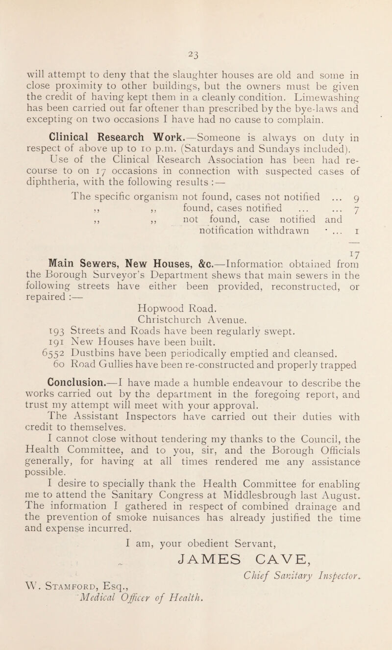 will attempt to deny that the slaughter houses are old and some in close proximity to other buildings, but the owners must be given the credit of having kept them in a cleanly condition. Limewashing has been carried out far oftener than prescribed by the bye-laws and excepting on two occasions I have had no cause to complain. Clinical Research Work.—Someone is always on duty in respect of above up to io p.m. (Saturdays and Sundays included). Use of the Clinical Research Association has been had re¬ course to on 17 occasions in connection with suspected cases of diphtheria, with the following results : — The specific organism not found, cases not notified ... 9 ,, ,, found, cases notified ... ... 7 ,, ,, not found, case notified and notification withdrawn • ... 1 Main Sewers, New Houses, &c.—Information obtained from the Borough Surveyor’s Department shews that main sewers in the following streets have either been provided, reconstructed, or repaired :— Hopwood Road. Christchurch Avenue. 193 Streets and Roads have been regularly swept. 191 New Houses have been built. 6552 Dustbins have been periodically emptied and cleansed. 60 Road Gullies have been re-constructed and properly trapped Conclusion.—I have made a humble endeavour to describe the works carried out by the department in the foregoing report, and trust my attempt will meet with your approval. The Assistant Inspectors have carried out their duties with credit to themselves. I cannot close without tendering my thanks to the Council, the Health Committee, and to you, sir, and the Borough Officials generally, for having at all times rendered me any assistance possible. I desire to specially thank the Health Committee for enabling me to attend the Sanitary Congress at Middlesbrough last August. The information I gathered in respect of combined drainage and the prevention of smoke nuisances has already justified the time and expense incurred. I am, your obedient Servant, JAMES CAVE, Chief Sanitary Inspector. W. Stamford, Esq., 'Medical Officer of Health.