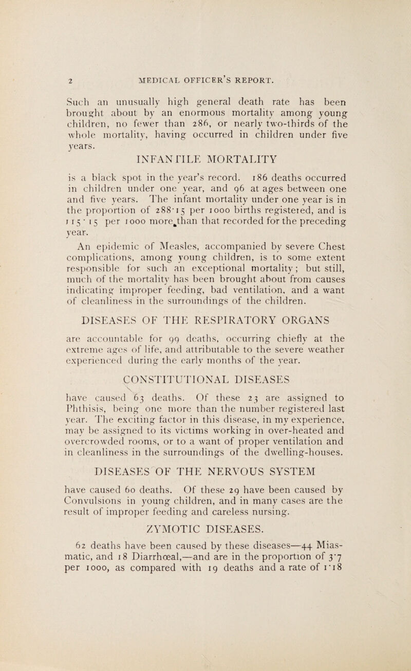 Such an unusually high general death rate has been brought about by an enormous mortality among young children, no fewer than 286, or nearly two-thirds of the whole mortality, having occurred in children under five years. INFANTILE MORTALITY is a black spot in the year’s record. 186 deaths occurred in children under one year, and 96 at ages between one and five years. The infant mortality under one year is in the proportion of 288-15 per 1000 births registeied, and is 115- 15 per 1000 morejEan that recorded for the preceding year. An epidemic of Measles, accompanied by severe Chest complications, among young children, is to some extent responsible for such an exceptional mortality; but still, much of the mortality has been brought about from causes indicating improper feeding, bad ventilation, and a want of cleanliness in the surroundings of the children. DISEASES OF THE RESPIRATORY ORGANS are accountable for 99 deaths, occurring chiefly at the extreme ages of life, and attributable to the severe weather experienced during the early months of the year. CONSTITUTIONAL DISEASES \ have caused 63 deaths. Of these 23 are assigned to Phthisis, being one more than the number registered last year. The exciting factor in this disease, in my experience, may be assigned to its victims working in over-heated and overcrowded rooms, or to a want of proper ventilation and in cleanliness in the surroundings of the dwelling-houses. DISEASES OF THE NERVOUS SYSTEM have caused 60 deaths. Of these 29 have been caused by Convulsions in young children, and in many cases are the result of improper feeding and careless nursing. ZYMOTIC DISPIASES. 62 deaths have been caused by these diseases—44 Mias¬ matic, and 18 Diarrhoeal,—and are in the proportion of 3*7 per 1000, as compared with 19 deaths and a rate of ri8