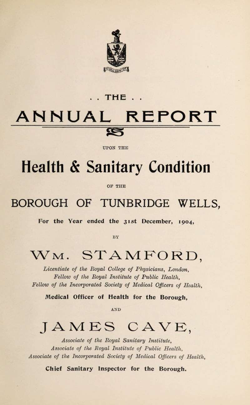 . . THE . . ANNUAL REPORT ts UPON THE Health & Sanitary Condition OF THE BOROUGH OF TUNBRIDGE WELLS, For the Year ended the 31st December, 1904, BY Wm. STAMFORD, Licentiate of the Royal College of Physicians, London, Fellow of the Royal Institute of Public Health, Fellow of the Incorporated Society of Medical Officers of Health, IViedical Officer of Health for the Borough, AND JAMES CAVF, Associate of the Royal Sanitary Institute, Associate of the Royal Institute of Public Health, Associate of the Incorporated Society of Medical Officers of Health, Chief Sanitary Inspector for the Borough.