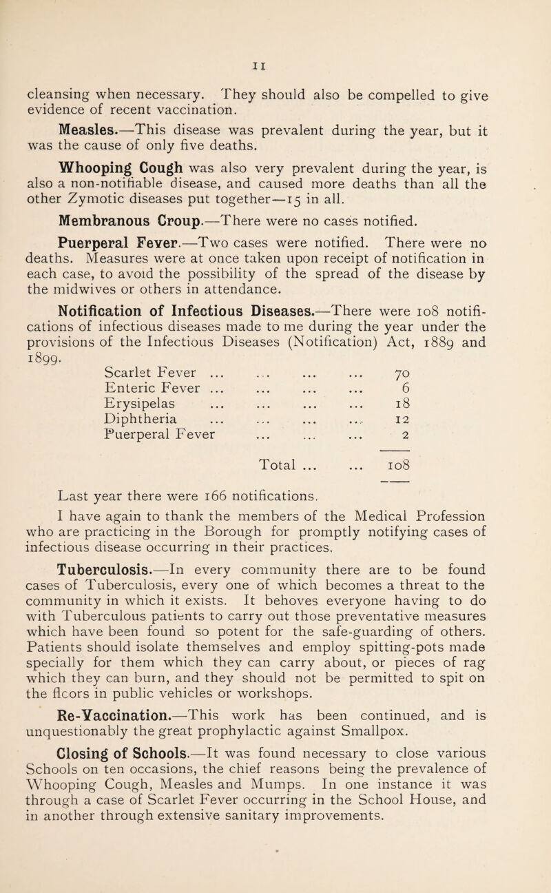 cleansing when necessary. They should also be compelled to give evidence of recent vaccination. Measles.—This disease was prevalent during the year, but it was the cause of only five deaths. Whooping Cough was also very prevalent during the year, is also a non-notifiable disease, and caused more deaths than all the other Zymotic diseases put together—15 in all. Membranous Croup.—There were no cases notified. Puerperal Fever.—Two cases were notified. There were no deaths. Measures were at once taken upon receipt of notification in each case, to avoid the possibility of the spread of the disease by the midwives or others in attendance. Notification of Infectious Diseases.—There were 108 notifi¬ cations of infectious diseases made to me during the year under the provisions of the Infectious Diseases (Notification) Act, 1889 and 1899. Scarlet Fever ... ... ... ... 70 Enteric Fever ... ... ... ... 6 Erysipelas ... ... ... ... 18 Diphtheria ... ... ... .... 12 Puerperal Fever ... ... ... 2 Total ... ... 108 Last year there were 166 notifications. I have again to thank the members of the Medical Profession who are practicing in the Borough for promptly notifying cases of infectious disease occurring in their practices. Tuberculosis.—In every community there are to be found cases of Tuberculosis, every one of which becomes a threat to the community in which it exists. It behoves everyone having to do with Tuberculous patients to carry out those preventative measures which have been found so potent for the safe-guarding of others. Patients should isolate themselves and employ spitting-pots made specially for them which they can carry about, or pieces of rag which they can burn, and they should not be permitted to spit on the floors in public vehicles or workshops. Re-Yaccination.—This work has been continued, and is unquestionably the great prophylactic against Smallpox. Closing of Schools.—It was found necessary to close various Schools on ten occasions, the chief reasons being the prevalence of Whooping Cough, Measles and Mumps. In one instance it was through a case of Scarlet Fever occurring in the School House, and in another through extensive sanitary improvements.