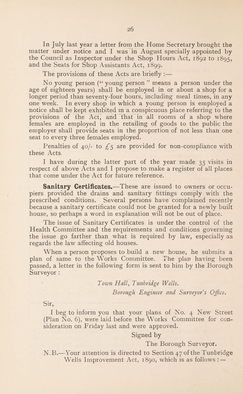 In July last year a letter from the Home Secretary brought the matter under notice and I was in August specially appointed by the Council as Inspector under the Shop Hours Act, 1892 to 1895, and the Seats for Shop Assistants Act, 1899. The provisions of these Acts are briefly :— No young person (“ young person ” means a person under the age of eighteen years) shall be employed in or about a shop for a longer period than seventy-four hours, including meal times, in any one week. In every shop in which a young person is employed a notice shall be kept exhibited m a conspicuous place referring to the provisions of the Act, and that in all rooms of a shop where females are employed in the retailing of goods to the public the employer shall provide seats in the proportion of not less than one seat to every three females employed. Penalties of 40/- to £5 are provided for non-compliance with these Acts. I have during the latter part of the year made 35 visits in respect of above Acts and I propose to make a register of all places that come under the Act for future reference. Sanitary Certificates.—These are issued to owners or occu¬ piers provided the drains and sanitary fittings comply with the prescribed conditions. Several persons have Complained recently because a sanitary certificate could not be granted for a newly built house, so perhaps a word in explanation will not be out of place. The issue of Sanitary Certificates is under the control of the Health Committee and the requirements and conditions governing the issue go farther than what is required by law, especially as regards the law affecting old houses. When a person proposes to build a new house, he submits a plan of same to the Works Committee. The plan having been passed, a letter in the following form is sent to him by the Borough Surveyor: Town Hall, Tunbridge Wells. Borough Engineer and Surveyor's Office. Sir, I beg to inform you that your plans of No. 4 New Street (Plan No. 6), were laid before the Works Committee for con¬ sideration on Friday last and were approved. Signed by The Borough Surveyor. N.B.—Your attention is directed to Section 47 of the Tunbridge Wells Improvement Act, 1890, which is as follows : —