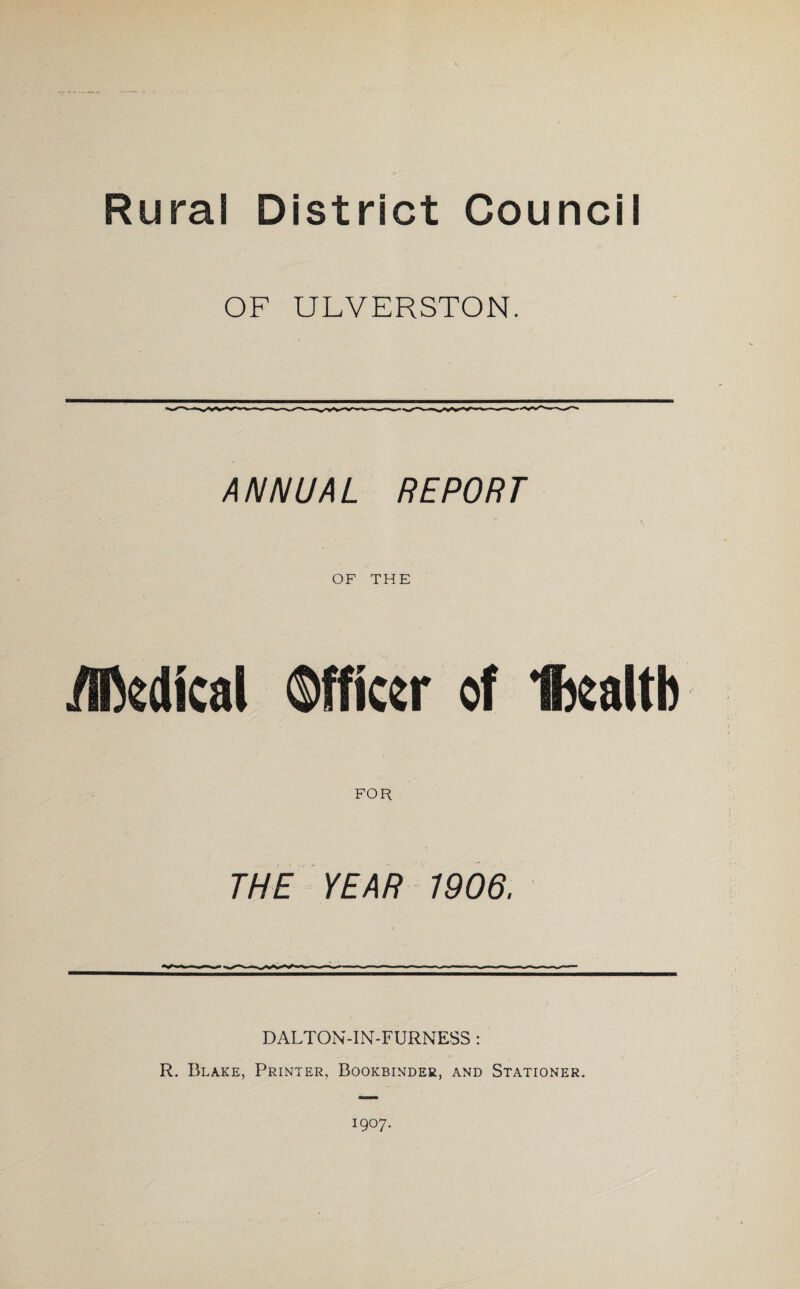 OF ULVERSTON. ANNUAL REPORT OF THE Akdical Officer of fjoaltb FOR THE YEAR 1906. DALTON-IN-FURNESS: R. Blake, Printer, Bookbinder, and Stationer. I9°7-