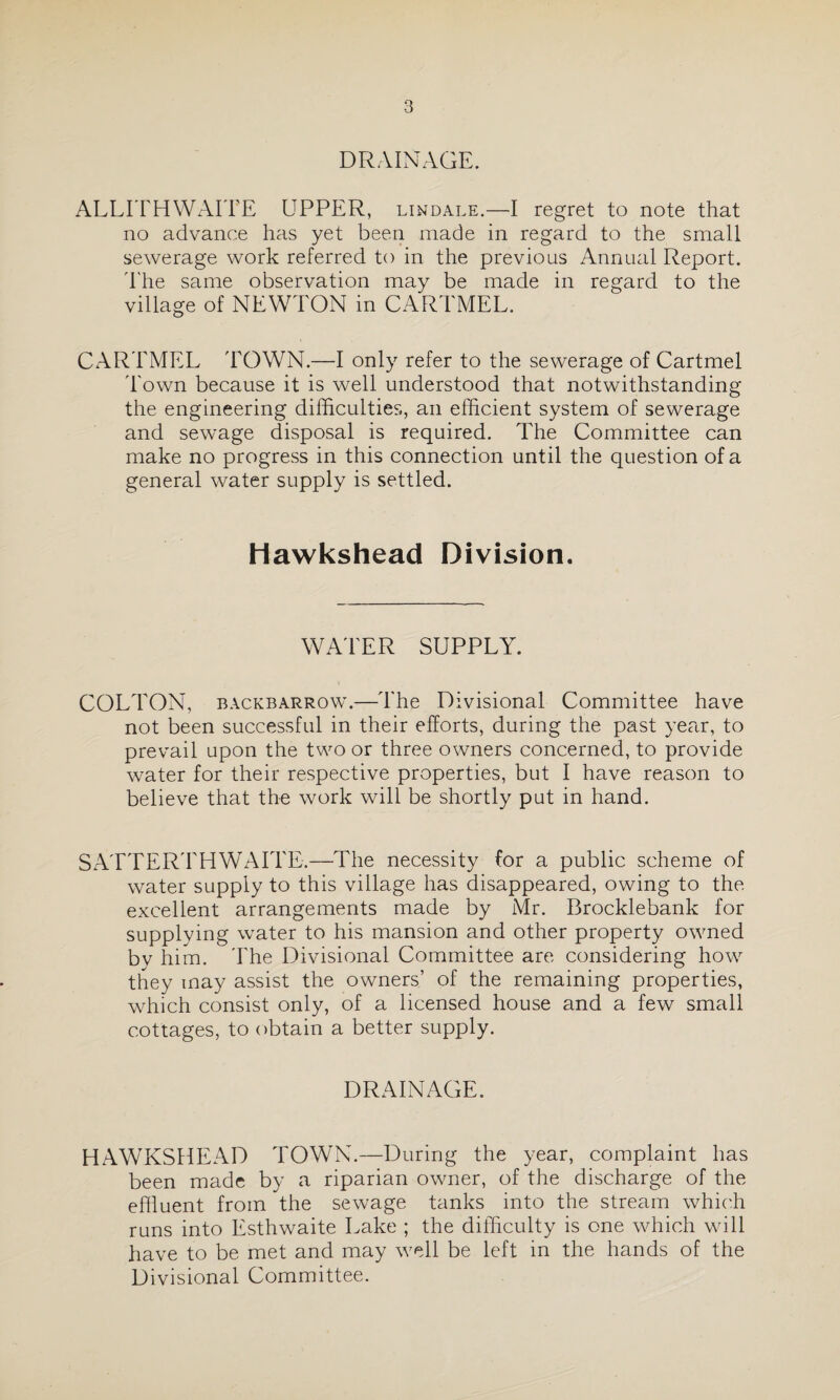 DRAINAGE. ALLITHWAITE UPPER, lindale.—I regret to note that no advance has yet been made in regard to the small sewerage work referred to in the previous Annual Report. The same observation may be made in regard to the village of NEWTON in CARTMEL. CARTMEL TOWN.—I only refer to the sewerage of Cartmel Town because it is well understood that notwithstanding the engineering difficulties, an efficient system of sewerage and sewage disposal is required. The Committee can make no progress in this connection until the question of a general water supply is settled. Hawkshead Division. WATER SUPPLY. COLTON, backbarrow.—The Divisional Committee have not been successful in their efforts, during the past year, to prevail upon the two or three owners concerned, to provide water for their respective properties, but I have reason to believe that the work will be shortly put in hand. SATTERTHWAITE.—The necessity for a public scheme of water supply to this village has disappeared, owing to the excellent arrangements made by Mr. Brocklebank for supplying water to his mansion and other property owned bv him. The Divisional Committee are considering how they may assist the owners’ of the remaining properties, which consist only, of a licensed house and a few small cottages, to obtain a better supply. DRAINAGE. HAWKSHEAD TOWN.—During the year, complaint has been made by a riparian owner, of the discharge of the effluent from the sewage tanks into the stream which runs into Esthwaite Lake ; the difficulty is one which will have to be met and may well be left in the hands of the Divisional Committee.