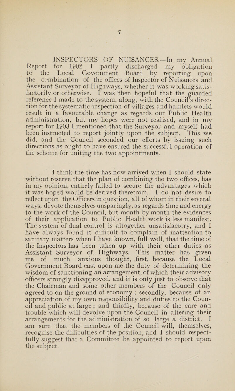 INSPECTORS OF NUISANCES.—In my Annual Report for 1902 I partly discharged my obligation to the Local Government Board by reporting upon the combination of the offices of Inspector of Nuisances and Assistant Surveyor of Highways, whether it was working satis¬ factorily or otherwise. I was then hopeful that the guarded reference I made to the system, along, with the Council’s direc¬ tion for the systematic inspection of villages and hamlets would result in a favourable change as regards our Public Health administration, but my hopes were not realised, and in my report for 1903 I mentioned that the Surveyor and myself had been instructed to report jointly upon the subject. This we did, and the Council seconded our efforts by issuing such directions as ought to have ensured the successful operation of the scheme for uniting the two appointments. I think the time has now arrived when I should state without reserve that the plan of combining the two offices, has in my opinion, entirely failed to secure the advantages which it was hoped would be derived therefrom. I do not desire to reflect upon the Officers in question, all of whom in their se\eral ways, devote themselves unsparingly, as regards time and energy to the work of the Council, but month by month the evidences of their application to Public Health work is less manifest. The system of dual control is altogether unsatisfactory, and I have always found it difficult to complain of inattention to sanitary matters when I have known, full well, that the time of the Inspectors has been taken up with their other duties as Assistant Surveyor of Highways. This matter has given me of much anxious thought, first, because the Local Government Board cast upon me the duty of determining the wisdom of sanctioning an arrangement, of which their advisory officers strongly disapproved, and it is only just to observe that the Chairman and some other members of the Council only agreed to on the ground of economy ; secondly, because of an appreciation of my own responsibility and duties to the Coun¬ cil and public at large ; and thirdly, because of the care and trouble which will devolve upon the Council in altering their arrangements for the administration of so large a district. I am sure that the members of the Council will, themselves, recognise the difficulties of the position, and I should respect¬ fully suggest that a Committee be appointed to report upon the subject.