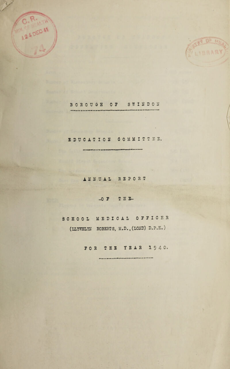 ✓ BOROUGH 01 SWINDON EDUCATION COMMITTEE. ANNUAL REPORT _0 E TEE- SCHOOL MEDICAL OFFICER (LLYWELYN ROBERTS, M.D.,(LOND) D.P.E.) EOR THE YEAR 194 0,