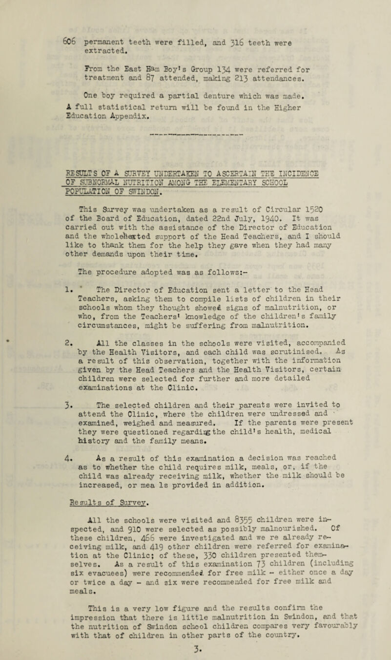 606 permanent teeth were filled, and 316 teeth were extracted. From the East Earn Eoy* s Group 134 were referred for treatment and 87 attended, making 213 attendances. One boy required a partial denture which was made. A full statistical return will he found in the Higher Education Appendix. RESULTS OF A SURVEY UNDERTAKEN TO ASCERTAIN TEE INCIDENCE OF SUMGRyAL NUTRITION Ay PNG THE ELEMENTARY SCHOOL POPULATION OF STOPON. This Survey was undertaken as a result of Circular 1520 of the Board of Education, dated 22nd July, 1940. It was carried out with the assistance of the Director of Education and the wholehearted support of the Head Teachers, and I should like to thank them for the help they gave when they had many other demands upon their time. The procedure adopted was as follows:- 1. ' The Director of Education sent a letter to the Head Teachers, asking them to compile lists of children in their schools whom they thought showed signs of malnutrition, or who, from the Teachers* knowledge of the children*s family circumstances, might he suffering from malnutrition. 2. All the classes in the schools were visited, accompanied hy the Health Visitors, and each child was scrutinised. As a result of this observation, together with the information given hy the Head Teachers and the Health Visitors, certain children were selected for further and more detailed examinations at the Clinic. 3. The selected children and their parents were invited to attend the dinic, where the children were undressed and examined, weighed and measured. If the parents were present they were questioned regardiigthe child’s health, medical history and the family means. 4. As a result of this examination a decision was reached as to whether the child requires milk, meals, or, if the child was already receiving milk, whether the milk should he increased, or mea Is provided in addition. Results of Survey. All the schools were visited and 8355 children were in¬ spected, and 910 were selected as possibly malnourished. Cf these children, 466 were investigated and we re already re¬ ceiving milk, and 419 other children were referred for exeminar- tion at the Clinic; of these, 330 children presented them¬ selves. As a result of this examination 73 children (including six evacuees) were recommended, for free milk - either once a day or twice a day - and six were recommended for free milk and meals. This is a very low figure and the results confirm the impression that there is little malnutrition in Swindon, and that the nutrition of Swindon school children compares very favourably with that of children in other parts of the country.