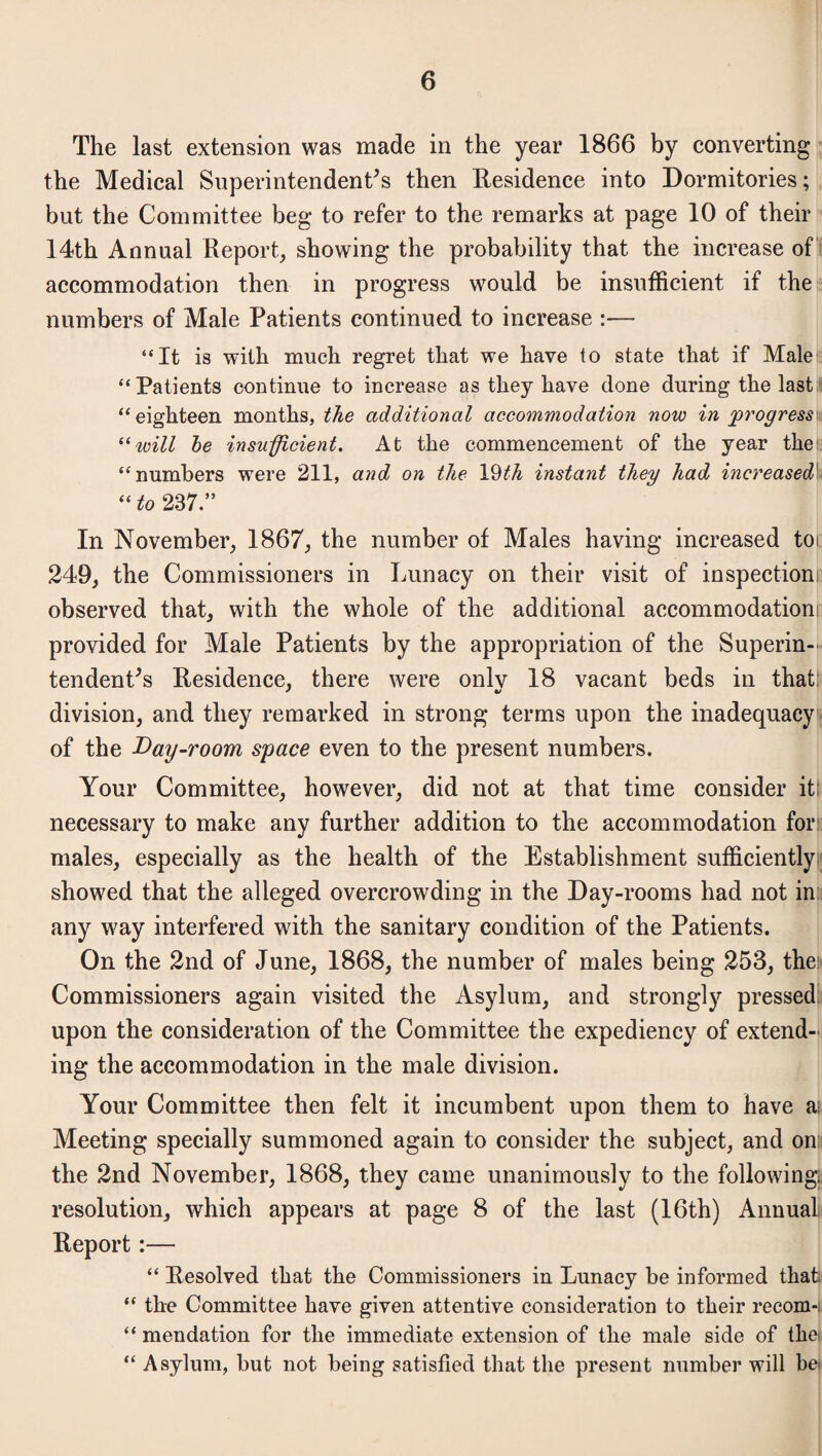 The last extension was made in the year 1866 by converting the Medical Superintendents then Residence into Dormitories; but the Committee beg to refer to the remarks at page 10 of their 14th Annual Report, showing the probability that the increase of accommodation then in progress would be insufficient if the numbers of Male Patients continued to increase :—- “It is with much regret that we have to state that if Male “Patients continue to increase as they have done during the last “eighteen months, the additional accommodation now in progress “will be insufficient. At the commencement of the year theie “numbers were 211, and on the YHh instant they had increased “ to 237.” In November, 1867, the number of Males having increased tor 249, the Commissioners in Lunacy on their visit of inspectioni: observed that, with the whole of the additional accommodationi provided for Male Patients by the appropriation of the Superin¬ tendents Residence, there were only 18 vacant beds in that division, and they remarked in strong terms upon the inadequacy of the Day-room space even to the present numbers. Your Committee, however, did not at that time consider it: necessary to make any further addition to the accommodation for males, especially as the health of the Establishment sufficiently showed that the alleged overcrowding in the Day-rooms had not in any way interfered with the sanitary condition of the Patients. On the 2nd of June, 1868, the number of males being 253, the Commissioners again visited the Asylum, and strongly pressed upon the consideration of the Committee the expediency of extend¬ ing the accommodation in the male division. Your Committee then felt it incumbent upon them to have ai Meeting specially summoned again to consider the subject, and on the 2nd November, 1868, they came unanimously to the following resolution, which appears at page 8 of the last (16th) Annual Report:— “ Resolved that the Commissioners in Lunacy be informed that. “ the Committee have given attentive consideration to their recom-i “ mendation for the immediate extension of the male side of thei “ Asylum, but not being satisfied that the present number will be*