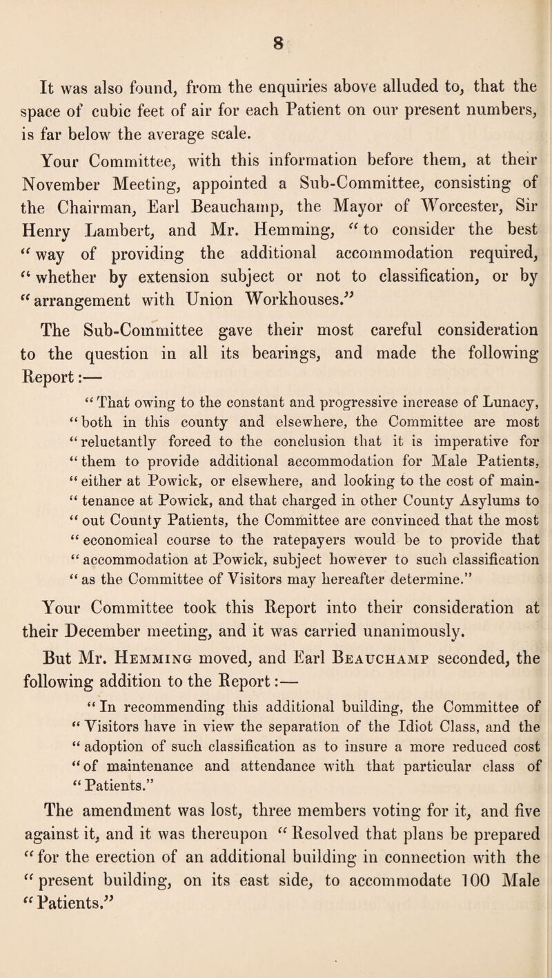 It was also found, from the enquiries above alluded to, that the space of cubic feet of air for each Patient on our present numbers, is far below the average scale. Your Committee, with this information before them, at their November Meeting, appointed a Sub-Committee, consisting of the Chairman, Earl Beauchamp, the Mayor of Worcester, Sir Henry Lambert, and Mr. Hemming, “ to consider the best “ way of providing the additional accommodation required, “ whether by extension subject or not to classification, or by “ arrangement with Union Workhouses.” The Sub-Committee gave their most careful consideration to the question in all its bearings, and made the following Report:— “ That owing to the constant and progressive increase of Lunacy, “both in this county and elsewhere, the Committee are most “reluctantly forced to the conclusion that it is imperative for “ them to provide additional accommodation for Male Patients, “ either at Powick, or elsewhere, and looking to the cost of main- “ tenance at Powick, and that charged in other County Asylums to “ out County Patients, the Committee are convinced that the most “ economical course to the ratepayers would be to provide that “ accommodation at Powick, subject however to such classification “ as the Committee of Visitors may hereafter determine.” Your Committee took this Report into their consideration at their December meeting, and it was carried unanimously. But Mr. Hemming moved, and Earl Beauchamp seconded, the following addition to the Report:— “ In recommending this additional building, the Committee of “ Visitors have in view the separation of the Idiot Class, and the “ adoption of such classification as to insure a more reduced cost “of maintenance and attendance with that particular class of “ Patients.” The amendment was lost, three members voting for it, and five against it, and it was thereupon “ Resolved that plans be prepared “ for the erection of an additional building in connection with the “ present building, on its east side, to accommodate 100 Male “ Patients.”