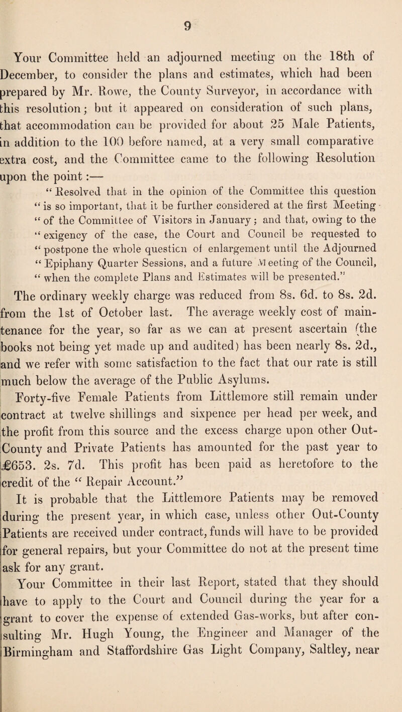 Your Committee held an adjourned meeting- on the 18th of December, to consider the plans and estimates, which had been prepared by Mr. Rowe, the County Surveyor, in accordance with this resolution; but it appeared on consideration of such plans, that accommodation can be provided for about 25 Male Patients, in addition to the 100 before named, at a very small comparative extra cost, and the Committee came to the following Resolution upon the point:— “Resolved that in the opinion of the Committee this question “ is so important, that it be further considered at the first Meeting “of the Committee of Visitors in January; and that, owing to the “ exigency of the case, the Court and Council be requested to “ postpone the whole question of enlargement until the Adjourned “ Epiphany Quarter Sessions, and a future .VI eeting of the Council, “ when the complete Plans and Estimates will be presented.” The ordinary weekly charge was reduced from 8s. 6d. to 8s. 2d. from the 1st of October last. The average weekly cost of main¬ tenance for the year, so far as we can at present ascertain (the books not being yet made up and audited) has been nearly 8s. 2d., and we refer with some satisfaction to the fact that our rate is still much below the average of the Public Asylums. Porty-five Female Patients from Littlemore still remain under contract at twelve shillings and sixpence per head per week, and the profit from this source and the excess charge upon other Out- County and Private Patients has amounted for the past year to J0653. 2s. 7d. This profit has been paid as heretofore to the credit of the (< Repair Account.” It is probable that the Littlemore Patients may be removed during the present year, in which case, unless other Out-County Patients are received under contract, funds will have to be provided for general repairs, but your Committee do not at the present time ask for any grant. Your Committee in their last Report, stated that they should have to apply to the Court and Council during the year for a grant to cover the expense of extended Gas-works, but after con¬ sulting Mr. Hugh Young, the Engineer and Manager of the Birmingham and Staffordshire Gas Light Company, Saltley, near