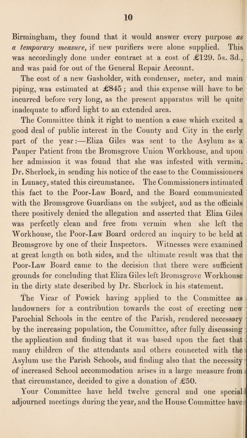 Birmingham, they found that it would answer every purpose as a temporary measure, if new purifiers were alone supplied. This was accordingly done under contract at a cost of <=£129. 5s. 3d., and was paid for out of the General Repair Account. The cost of a new Gasholder, with condenser, meter, and main piping, was estimated at ,£845; and this expense will have to be incurred before very long, as the present apparatus will be quite inadequate to afford light to an extended area. The Committee think it right to mention a case which excited a good deal of public interest in the County and City in the early part of the year:—Eliza Giles was sent to the Asylum as a Pauper Patient from the Bromsgrove Union Workhouse, and upon her admission it was found that she was infested with vermin. Dr. Sherlock, in sending his notice of the case to the Commissioners in Lunacy, stated this circumstance. The Commissioners intimated this fact to the Poor-Law Board, and the Board communicated with the Bromsgrove Guardians on the subject, and as the officials there positively denied the allegation and asserted that Eliza Giles was perfectly clean and free from vermin when she left the Workhouse, the Poor-Law Board ordered an inquiry to be held at Bromsgrove by one of their Inspectors. Witnesses were examined at great length on both sides, and the ultimate result was that the Poor-Law Board came to the decision that there were sufficient grounds for concluding that Eliza Giles left Bromsgrove Workhouse in the dirty state described by Dr. Sherlock in his statement. The Vicar of Powick having applied to the Committee as landowners for a contribution towards the cost of erecting new Parochial Schools in the centre of the Parish, rendered necessary by the increasing population, the Committee, after fully discussing the application and finding that it was based upon the fact that many children of the attendants and others connected with the Asylum use the Parish Schools, and finding also that the necessity of increased School accommodation arises in a large measure from that circumstance, decided to give a donation of £50. Your Committee have held twelve general and one special adjourned meetings during the year, and the House Committee have: