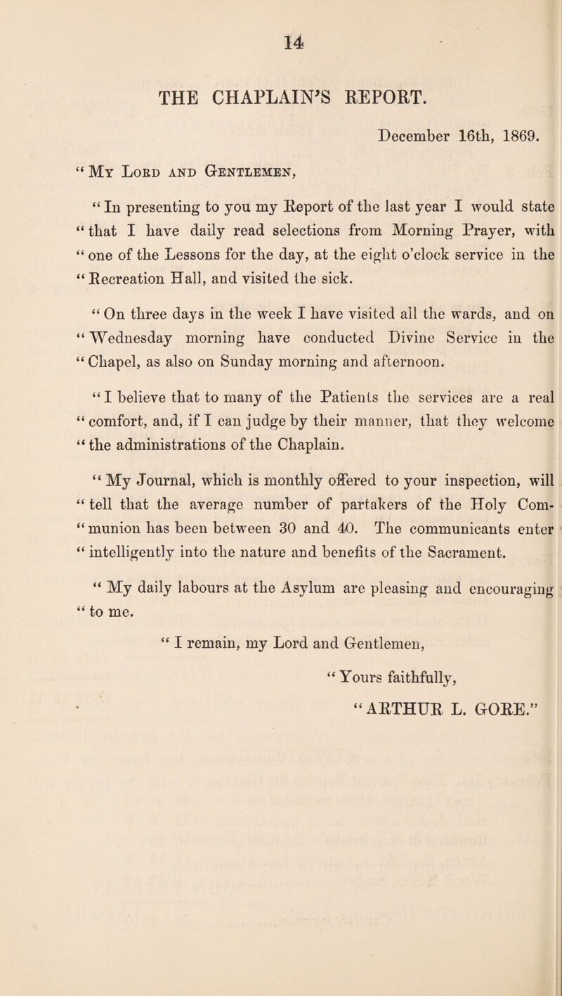 THE CHAPLAIN'S REPORT. December 16th, 1869. “ My Lord and Gentlemen, “ In presenting to you my Report of the last year I would state “ that I have daily read selections from Morning Prayer, with “ one of the Lessons for the day, at the eight o’clock service in the “Recreation Hall, and visited the sick. “On three days in the week I have visited all the wards, and on “ Wednesday morning have conducted Divine Service in the “ Chapel, as also on Sunday morning and afternoon. “ I believe that to many of the Patients the services are a real “comfort, and, if I can judge by their manner, that they welcome “ the administrations of the Chaplain. “ My Journal, which is monthly offered to your inspection, will “ tell that the average number of partakers of the Holy Com- “ munion has been between 30 and 40. The communicants enter “ intelligently into the nature and benefits of the Sacrament. “ My daily labours at the Asylum are pleasing and encouraging “ to me. “ I remain, my Lord and Gentlemen, “ Yours faithfully, “ ARTHUR L. GORE.”