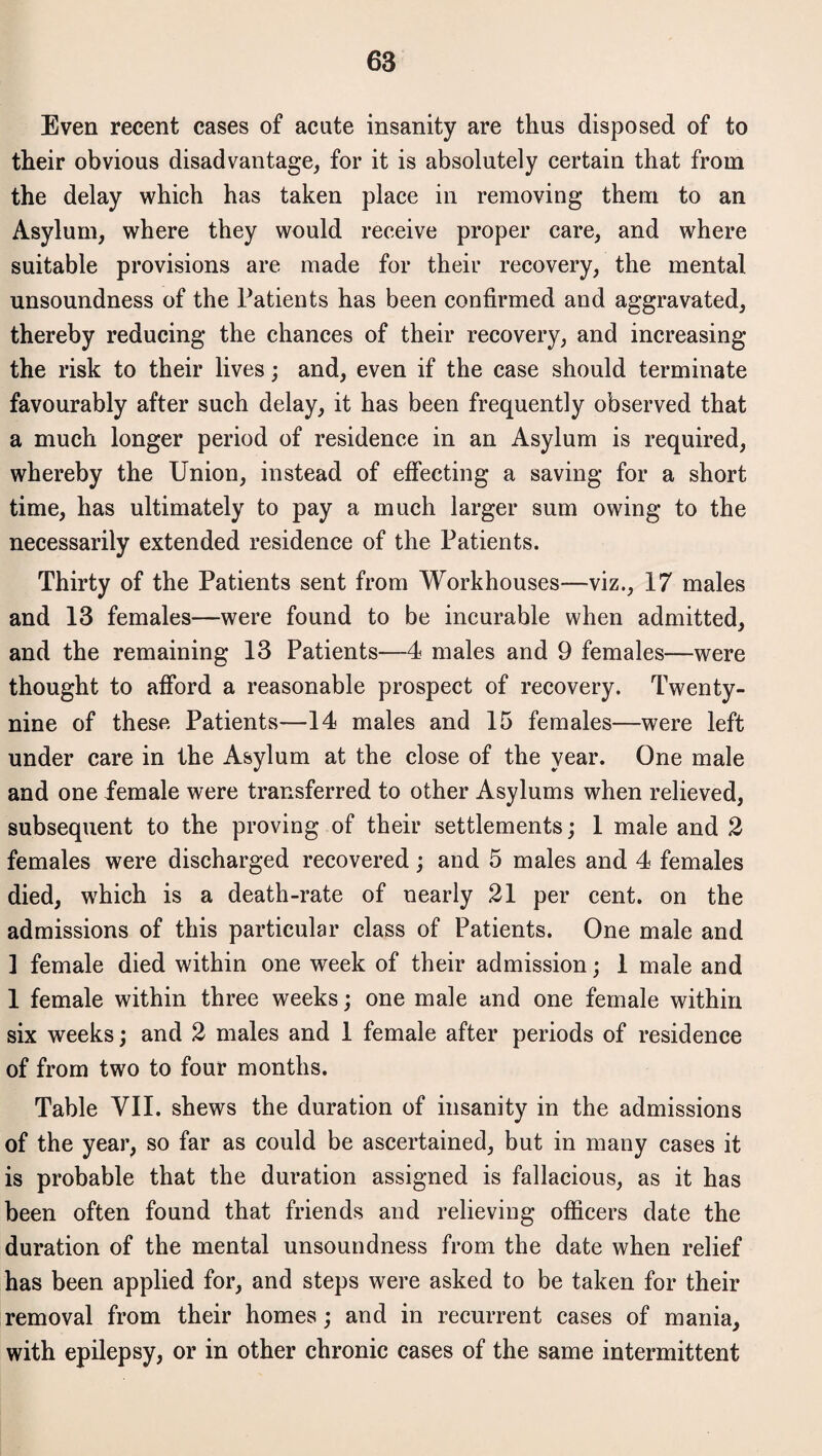 Even recent cases of acute insanity are thus disposed of to their obvious disadvantage, for it is absolutely certain that from the delay which has taken place in removing them to an Asylum, where they would receive proper care, and where suitable provisions are made for their recovery, the mental unsoundness of the Patients has been confirmed and aggravated, thereby reducing the chances of their recovery, and increasing the risk to their lives; and, even if the case should terminate favourably after such delay, it has been frequently observed that a much longer period of residence in an Asylum is required, whereby the Union, instead of effecting a saving for a short time, has ultimately to pay a much larger sum owing to the necessarily extended residence of the Patients. Thirty of the Patients sent from Workhouses—viz., 17 males and 13 females—were found to be incurable when admitted, and the remaining 13 Patients—4 males and 9 females—were thought to afford a reasonable prospect of recovery. Twenty- nine of these Patients—14 males and 15 females—were left under care in the Asylum at the close of the year. One male and one female were transferred to other Asylums when relieved, subsequent to the proving of their settlements; 1 male and 2 females were discharged recovered; and 5 males and 4 females died, which is a death-rate of nearly 21 per cent, on the admissions of this particular class of Patients. One male and ] female died within one week of their admission; 1 male and 1 female within three weeks; one male and one female within six weeks; and 2 males and 1 female after periods of residence of from two to four months. Table VII. shews the duration of insanity in the admissions of the year, so far as could be ascertained, but in many cases it is probable that the duration assigned is fallacious, as it has been often found that friends and relieving officers date the duration of the mental unsoundness from the date when relief has been applied for, and steps were asked to be taken for their removal from their homes; and in recurrent cases of mania, with epilepsy, or in other chronic cases of the same intermittent