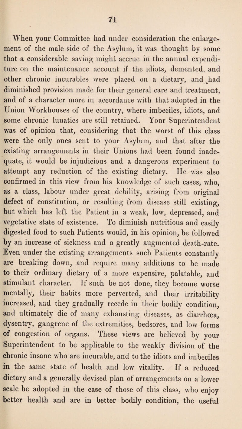 When your Committee had under consideration the enlarge¬ ment of the male side of the Asylum, it was thought by some that a considerable saving might accrue in the annual expendi¬ ture on the maintenance account if the idiots, demented, and other chronic incurables were placed on a dietary, and .had diminished provision made for their general care and treatment, and of a character more in accordance with that adopted in the Union Workhouses of the country, where imbeciles, idiots, and some chronic lunatics are still retained. Your Superintendent was of opinion that, considering that the worst of this class were the only ones sent to your Asylum, and that after the existing arrangements in their Unions had been found inade¬ quate, it would be injudicious and a dangerous experiment to attempt any reduction of the existing dietary. He was also confirmed in this view from his knowledge of such cases, who, as a class, labour under great debility, arising from original defect of constitution, or resulting from disease still existing, but which has left the Patient in a weak, low, depressed, and vegetative state of existence. To diminish nutritious and easily digested food to such Patients would, in his opinion, be followed by an increase of sickness and a greatly augmented death-rate. Even under the existing arrangements such Patients constantly are breaking down, and require many additions to be made to their ordinary dietary of a more expensive, palatable, and stimulant character. If such be not done, they become worse mentally, their habits more perverted, and their irritability increased, and they gradually recede in their bodily condition, and ultimately die of many exhausting diseases, as diarrhoea, dysentry, gangrene of the extremities, bedsores, and low forms of congestion of organs. These views are believed by your Superintendent to be applicable to the weakly division of the chronic insane who are incurable, and to the idiots and imbeciles in the same state of health and low vitality. If a reduced dietary and a generally devised plan of arrangements on a lower scale be adopted in the case of those of this class, who enjoy better health and are in better bodily condition, the useful