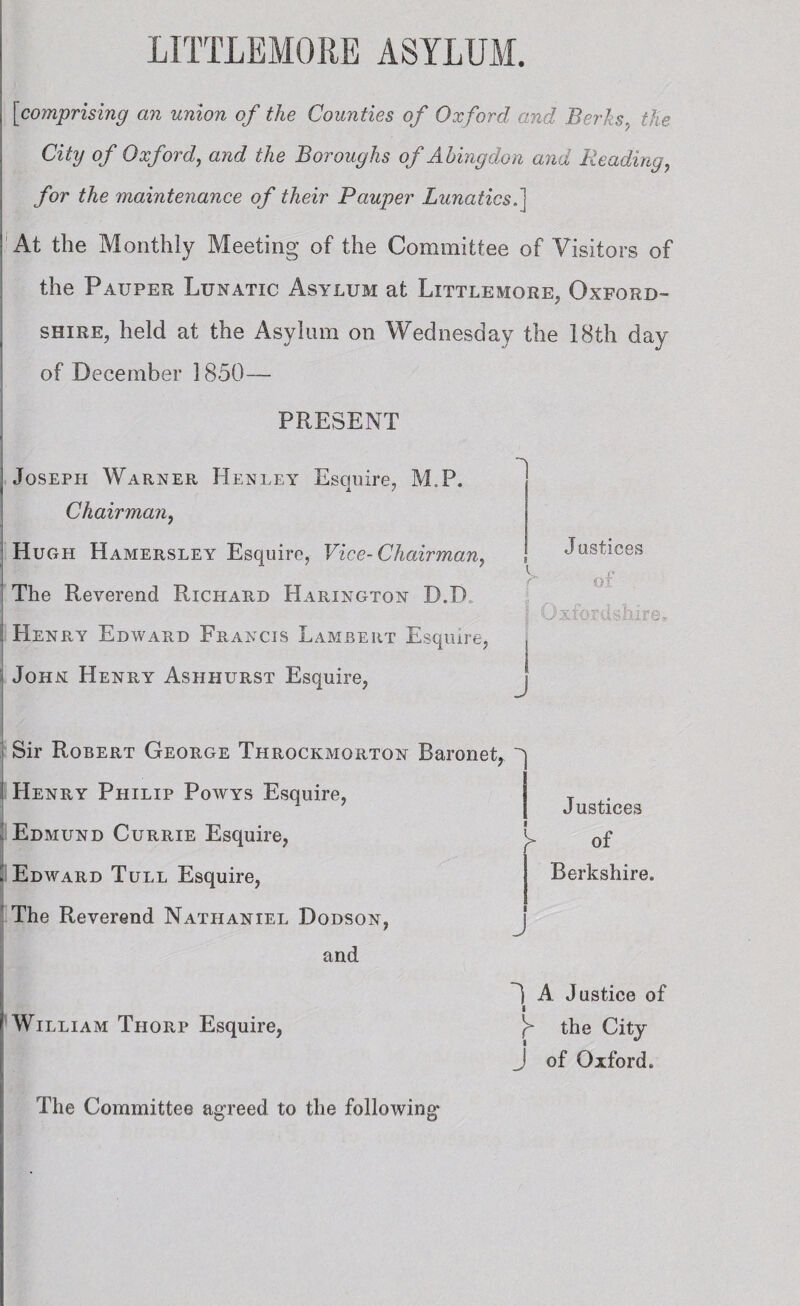 [comprising an union of the Counties of Oxford and Berks, the City of Oxford, and the Boroughs of Abingdon and Reading, /or Me maintenance of their Pauper Lunatics.] At the Monthly Meeting of the Committee of Visitors of the Pauper Lunatic Asylum at Littlemore, Oxford¬ shire, held at the Asylum on Wednesday the 18th day of December 1850— PRESENT | Joseph Warner Henley Esquire, M.P. Chairman, Hugh Hamersley Esquire, Vice-Chairman, The Reverend Richard Harington D.D i Henry Edward Francis Lambert Esquire, John Henry Ashhurst Esquire, > Sir Robert George Throckmorton Baronet, Henry Philip Powys Esquire, ’ Edmund Currie Esquire, ( Edward Tull Esquire, The Reverend Nathaniel Dodson, and Justices of . Uxtords hire. j i Justices y of Berkshire. j 1 A Justice of William Thorp Esquire, J> the City J of Oxford. The Committee agreed to the following*