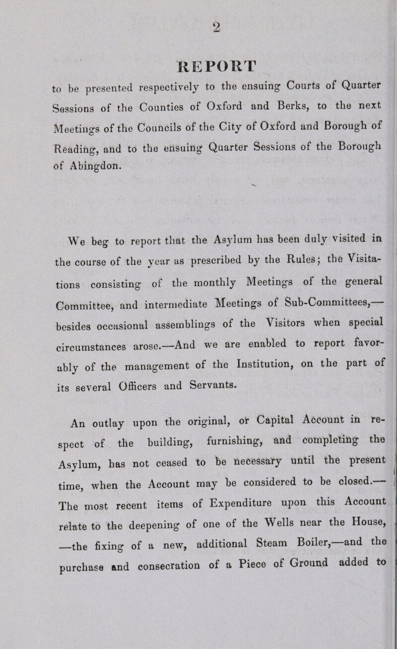 REPORT to be presented respectively to the ensuing Courts of Quarter Sessions of the Counties of Oxford and Berks, to the next Meetings of the Councils of the City of Oxford and Borough of Reading, and to the ensuing Quarter Sessions of the Borough of Abingdon. We beg to report that the Asylum has been duly visited in the course of the year as prescribed by the Rules; the Visita¬ tions consisting of the monthly Meetings ol the general Committee, and intermediate Meetings of Sub-Committees,— besides occasional assemblings of the Visitors when special circumstances arose.—And we are enabled to report favor¬ ably of the management of the Institution, on the part of its several Officers and Servants. An outlay upon the original, or Capital Account in re¬ spect of the building, furnishing, and completing the Asylum, has not ceased to be necessary until the present time, when the Account may be considered to be closed.— j The most recent items of Expenditure upon this Account relate to the deepening of one of the Wells near the House, —the fixing of a new, additional Steam Boiler,—and the purchase and consecration of a Piece of Ground added to