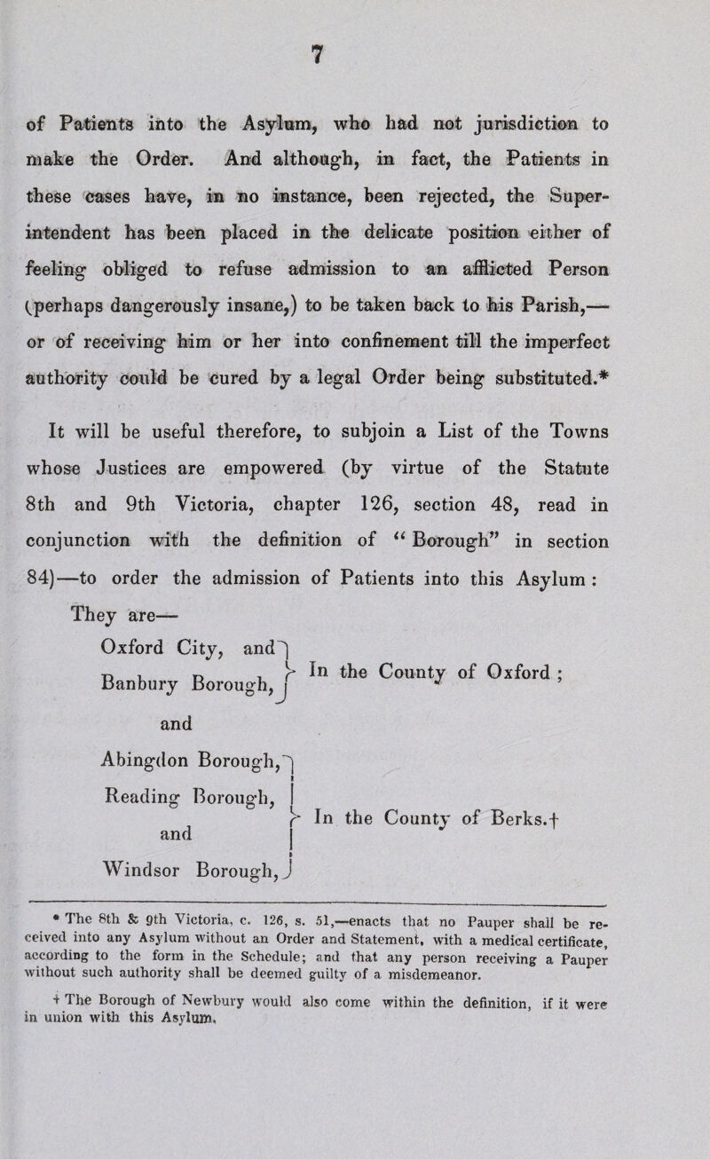 of Patients into the Asylum, who had not jurisdiction to make the Order. And although, in fact, the Patients in these cases have, in no instance, been rejected, the Super¬ intendent has been placed in the delicate position either of feeling obliged to refuse admission to an afflicted Person (^perhaps dangerously insane,) to be taken back to his Parish,— or of receiving him or her into confinement till the imperfect authority could be cured by a legal Order being substituted.* It will be useful therefore, to subjoin a List of the Towns whose Justices are empowered (by virtue of the Statute 8th and 9th Victoria, chapter 126, section 48, read in conjunction with the definition of “ Borough” in section 84)—to order the admission of Patients into this Asylum : They are— Oxford City, and') Banbury Borough,J and Abingdon Borough, I Reading Borough, I r* In the County of Berks.f and Windsor Borough, J r* in the County of Oxford * The 8th & 9th Victoria, c. 126, s. 51,—enacts that no Pauper shall be re¬ ceived into any Asylum without an Order and Statement, with a medical certificate, according to the form in the Schedule; and that any person receiving a Pauper without such authority shall be deemed guilty of a misdemeanor. ■i The Borough of Newbury would also come within the definition, if it were in union with this Asylum,