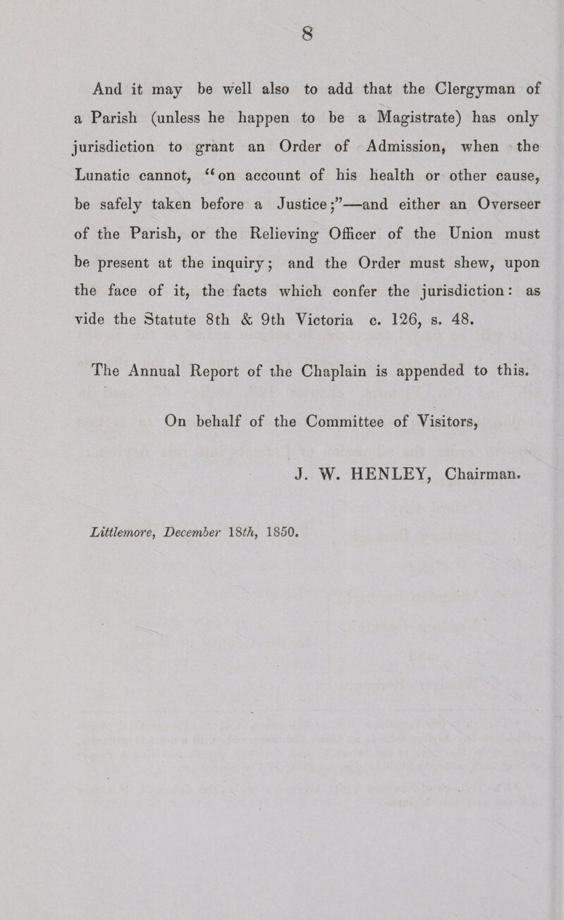 And it may be well also to add that the Clergyman of a Parish (unless he happen to be a Magistrate) has only jurisdiction to grant an Order of Admission, when the Lunatic cannot, u on account of his health or other cause, be safely taken before a Justice—and either an Overseer of the Parish, or the Relieving Officer of the Union must be present at the inquiry; and the Order must shew, upon the face of it, the facts which confer the jurisdiction: as vide the Statute 8th & 9tli Victoria c. 126, s. 48. The Annual Report of the Chaplain is appended to this. On behalf of the Committee of Visitors, J. W. HENLEY, Chairman. Littlemore, December 18th, 1850.