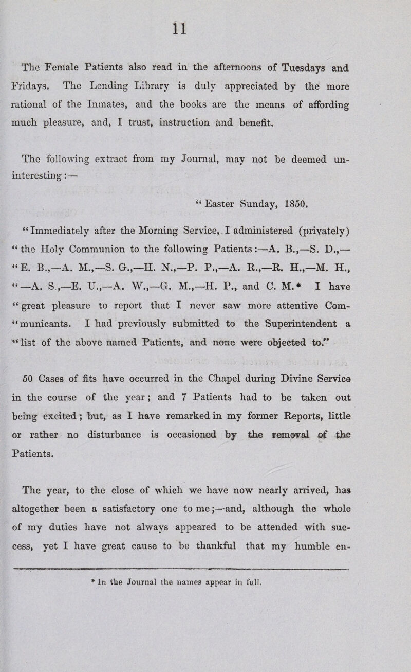 The Female Patients also read in the afternoons of Tuesdays and Fridays. The Lending Library is duly appreciated by the more rational of the Inmates, and the books are the means of affording much pleasure, and, I trust, instruction and benefit. The following extract from my Journal, may not be deemed un¬ interesting :— “ Easter Sunday, 1850, “Immediately after the Morning Service, I administered (privately) “the Holy Communion to the following PatientsA. B.,—S. D.,— “E. B„—A. M.,— S. GT.,—H. N.,—P. P.,—A. R.,—R. H.,—M. H., “—A. S,—E. IT.,—A. W.,—G. M.,—H. P., and C. M.* I have “ great pleasure to report that I never saw more attentive Com- “municants. I had previously submitted to the Superintendent a v‘ list of the above named Patients, and none were objected to.” 50 Cases of fits have occurred in the Chapel during Divine Service in the course of the year; and 7 Patients had to be taken out being excited; but, as I have remarked in my former Reports, little or rather no disturbance is occasioned by the removal of the Patients. The year, to the close of which we have now nearly arrived, has altogether been a satisfactory one to me;—and, although the whole of my duties have not always appeared to be attended with suc¬ cess, yet I have great cause to be thankful that my humble en~ * In the Journal the names appear in. full.