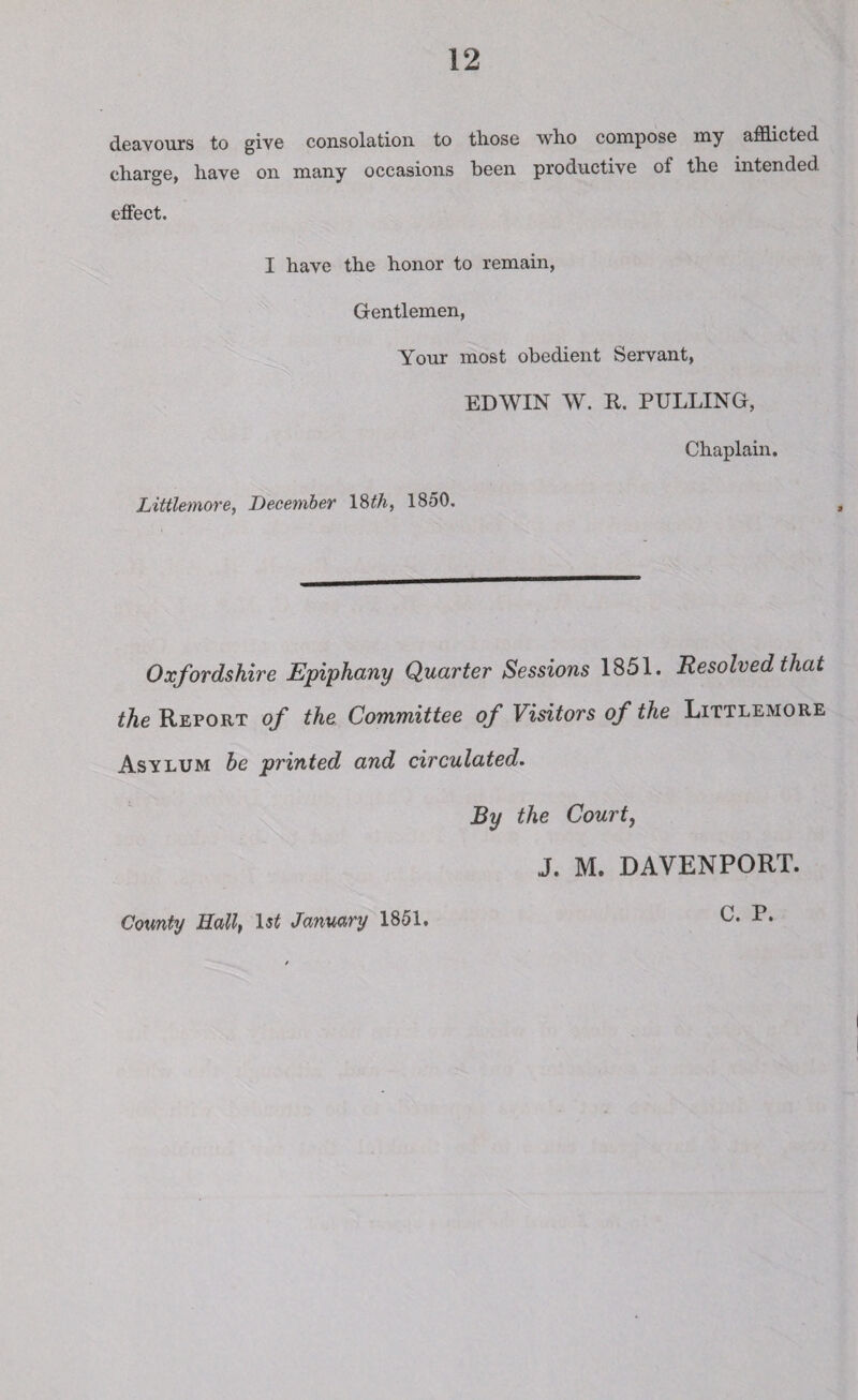 deavours to give consolation to those who compose my afflicted charge, have on many occasions been productive of the intended effect. I have the honor to remain, Gentlemen, Your most obedient Servant, EDWIN W. R. PULLING, Littlemore, December 18th, 1850. Chaplain. Oxfordshire Epiphany Quarter Sessions 1851. Resolved that the Report of the Committee of Visitors of the Littlemore Asylum he printed and circulated. By the Court, J. M. DAVENPORT. County Hall, 1st January 1851. C. P.