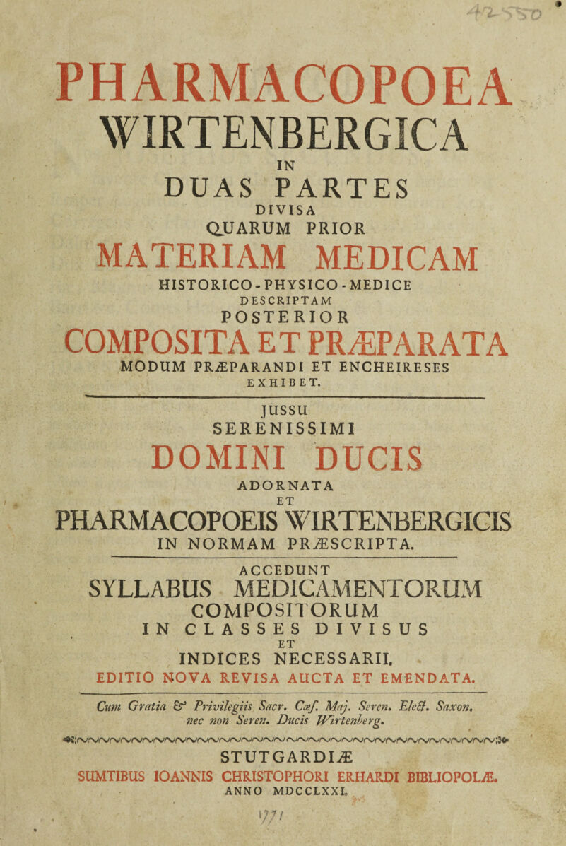 PHARMACOPOEA WIRTENBERGICA IN DUAS PARTES DIVISA QJUARUM PRIOR MATERIAM MEDICAM HISTORICO - PHYSICO - MEDICE DESCRIPTAM POSTERIOR COMPOSITA ET PRAEPARATA modum praeparandi et encheireses EXHIBET. JUSSU SERENISSIMI DOMINI DUCIS ADORNATA ET PHARMACOPOEIS WTRTENBERGICIS IN NORMAM PROSCRIPTA. accedunt SYLLABUS MEDICAMENTORUM COMPOSITORUM IN CLASSES DIVISUS ET INDICES NECESSARII. EDITIO NOVA REVISA AUCTA ET EMENDATA. Cum Gratia fif Privilegiis Sacr. Caf. Maj. Seren. Elecl. Saxon, nec non Seren. Ducis JVirtenlerg. STUTGARDIiE SUMTIBUS IOANNIS CHRISTOPHORI ERHARDI BIBLIOPOLAE. ANNO MDCCLXXL