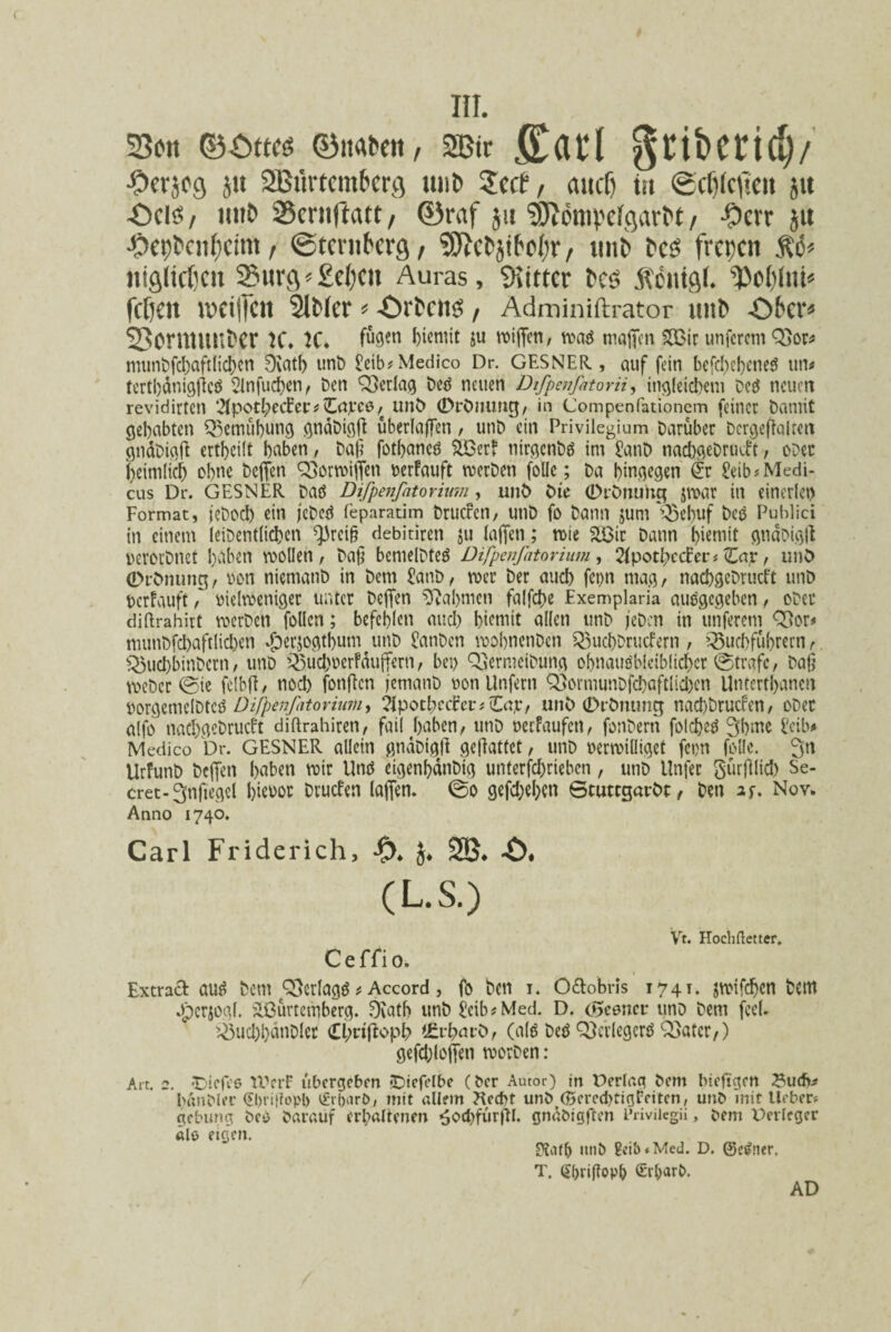 23ftt ©itabctt, SBtr ffiarl gtibctridv •Ocrjcg jit SBtirtemberg un& Zcct, aucfj tti (gcfikfieit jit -Deis? / tmt> 25entftatt, ©raf j» ^ompdgarM / #err ju ■Ocpfccn&cim / ©tcmberg, SSJIefcjiM;!*, im& t>es frct;cn $6* Jiiglidjcn Swrfl^£c()cn Auras, Witter fces .ftcittftl. ^c()iui« fclieit ivciilcn SlMcr * -Drh'iiS, Adminiftrator uttt> -Ofrcr* 23cmnmt)er K* K* fen biemit ju wiffcn, maa maffen S33ir unferem Q3or* rmmt)fd)aft(ict>cn 0iatb unD £eib* Medico Dr. GESNER, auf fein befd)ebcne$ un^ tertbdnigjicS 2Infucf)cn, Den QSerlag Ded neiten DiJpenfatorii, ingleicbem Dcd ncuett revidirten 2TpotbecEer * Ctfjrce / unD ©rDnuntJ, in Compenfationem feiner bamiC gebctbten Q3etnubun$ gndDigff uberlaffen, unt) ein Privilegium Daruber Dcrgeflalrett gtidDigft ertbcilt bnben / Da£ fotbancd %Ber? nirgcnDtf im £anD nacbgeDrutft; odcc 'bcimltcb obnc Dcflfcn QSormiffen wrfauft merDen folle; Da bingegen @r ^ib# Medi¬ cus Dr. GESNER Datf Difpenfatorium, unt) Die 0iDmmc$ jroar in einerlet) Format, jeDod) etn jeDcd feparatim Drucfcn, unt) fo Dann $um '^ebuf Deo Publici in einetn (eiDentlicben *)3rci§ debitiren $u (affen; rote SS3ir Dann b^mit gtiaDigll uerorDnct baben voollen, Da§ benielDtetf Difpenfatorium, Hpottyc&er t Zap, unD (Drbnung, t>on niematiD in Dem 5anD, rner Der aud) fcpn rnag, nacbseDrucft unt) berfauft, tticlrceniger unter Dcffen 0?abmcn falfdie Exemplaria auegcgeben , oDct diftrahirt roerDen follcn; befcblen mtcb bieniit allen unD jeDcn in unferem Q[>or* munDfcbaftlicben ^erjogtbun^unD £anDen roobncnDen Q3ucbDrucfern , 33ud)ftibrern r Q3ud)binDcrn, unD £3ud)t)erFdufferti/ bet) QjermciDung obnaus'bleib(icf)cr ©trafc, Dag weDcr ©ie felbfi, nod) fonffcn jemanD uonltnfern 93ormunDfd)aftlicl)cn Untertbanen borejemelDtcS Difpenfatorium > Zpottycdceif £apf unD (DrDnuncj nad)Drucfen, oDer aifo naCb$eDrucft diftrahiren, fati buben, unD oerfaufen, fonDern folebetf Sbtue ?eib* Medico Dr. GESNER allein gnaotyli getfattet , unD uenvilligct fepn folle. 3n UrfunD Dcffen bnben mir Und eigenbdnDig unterfebrieben, unD Unfer gurfllicb Se- cret-3nftegcl fjieuor Drucfen (affen. ©o gefdjebcn ©tuttgarDt: / Den if. Nov. Anno 1740. Cari Friderich, -0. J. 2B. ■$>, (L.S.) C effio. Vt. Hoclidetter. Extracb aud Dem Q3er(agd t Accord, fo Dcn i. Oftobris 1741. jwifdben Dem Jpcrjoal. 5H3urtcmberq. 0tatb unD ^eib#Med. D. c^eonct* uno Dem fcel. ^ud)l)dnDler Cl;nffopb i£vt?av&r (ald Ded Q}erlegcrd Q5atcr/) gefdjloffen voorDen : Art. 2. JDicfce IVcrF ubergebm «Diefclbe (Der Autor) in Derlaa Dem bieftgen ^uef>^ banDler 0)ti‘?opl) t£ri)arD, mit allem ?ted)t unD (£ered)tioreiten, unD init Ueber* gebung Ded Daraiif erl;altenen ^od)fur|H. gndDigften Privilegii, Dem Devlcger die eigen. Kafb unD £d!)»Med. D. ©egner. T. ^(jriflopb Sr^arD. AD