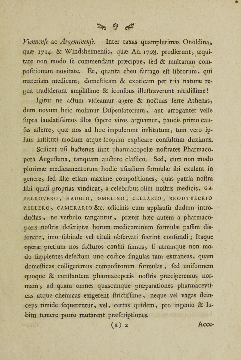 S%5 $ Viemienfe ac Argentinenfe. Inter taxas quamplurimas Onoldina, quae 1714* & Windsheimenfis, quae An. 1708. prodierunt, aequi¬ tate non modo fe commendant praecipue, fed & multarum com- pofitionum novitate. Et, quanta eheu farrago eft librorum, qui materiam medicam, domefticam & exoticam per tria naturae re¬ gna tradiderunt ampliftime & iconibus illuftraverunt nitidiflime! Igitur ne aftum videamur agere & no&uas ferre Athenas, * dum novum heic molimur Difpenfatorium, aut arroganter velle fupra laudatifsimos illos fapere viros arguamur, paucis primo cau- fas afferre, quae nos ad hoc impulerunt inftitutum, tum vero ip- fum inftituti modum atque fcopum explicare confultum duximus. Scilicet ufi haCenus funt pharmacopolae noftrates Pharmaco- poea Auguftana, tanquam au&ore claflico. Sed, cum non modo plurimae medicamentorum hodie ufualium formulae ibi exulent in genere, fed illae etiam maxime compofitiones, quas patria noftra fibi quafi proprias vindicat, a celebribus olim noftris medicis, ga. BELKOVERO, HAUGIO , GMELINO , CELLARIO, BRODTBECKIO zellero, camerario &c. officinis cum applaufu dudum intro¬ ducas , ne verbulo tangantur , praeter haec autem a pharmaco- poeis noftris defcriptae horum medicaminum formulae paftim dis- lonare, imo iubinde vel tituli obfervati fuerint confundi; Itaque operae pretium nos faCuros confifi fumus, fi utrumque non mo¬ do fupplentes defeCum uno codice fingulas tam extraneas, quam domefticas colligeremus compofitorum formulas , fed uniformem quoque & cenitantem pharmacopoeis noftris praeciperemus nor¬ mam , ad quam omnes quascunque praeparationes pharmacevti- cas atque chemicas exigerent ftriftiffime, neque vel vagas dein¬ ceps timide fequerentur, vel, certas quidem, pro ingenio & lu- bitu temere porro mutarent praeferiptiones. (a) a Acce-