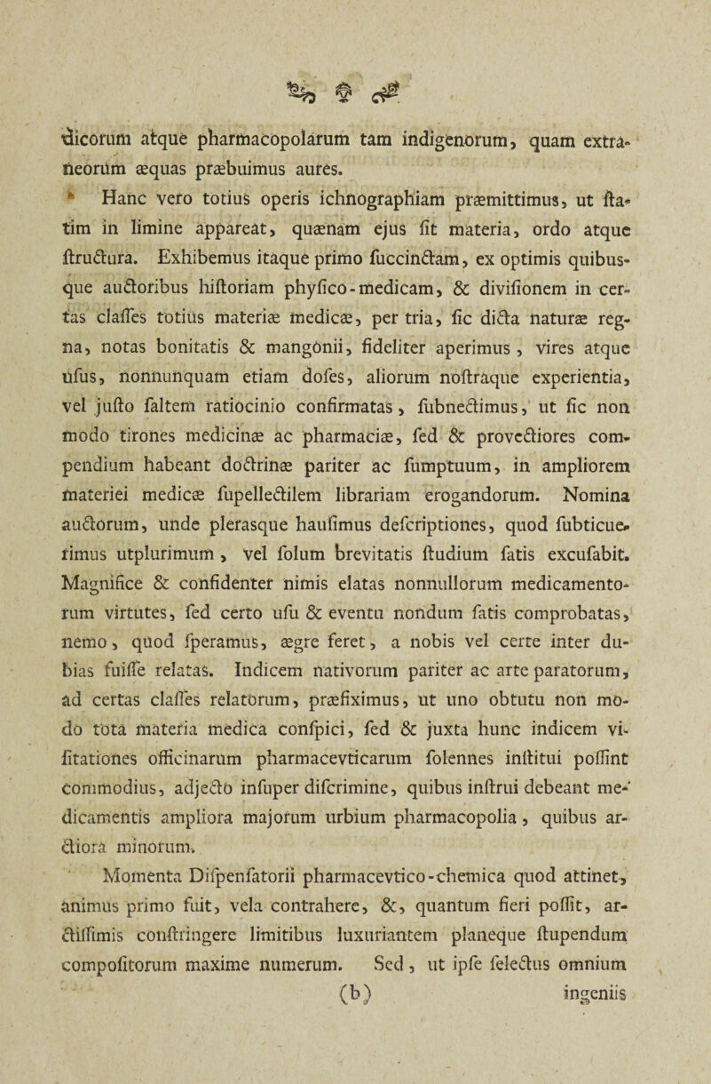 tlicorum atque pharmacopolarum tam indigenorum, quam extra- neoriim aequas praebuimus aures. Hanc vero totius operis ichnographiam praemittimus, ut fla-» tim in limine appareat, quaenam ejus fit materia, ordo atque (trudura. Exhibemus itaque primo fuccindam, ex optimis quibus¬ que audoribus hiftoriam phyfico - medicam, & divifionem in cer¬ tas clafies totius materiae medicae, per tria, fic dida naturae reg¬ na, notas bonitatis & mangonii, fideliter aperimus, vires atque ufus, nonnunquam etiam dofes, aliorum noftraque experientia. Vel jufto faltem ratiocinio confirmatas, fubnedimus, ut fic non modo tirones medicinae ac pharmaciae, fed & provcdiores com¬ pendium habeant dodrinae pariter ac fumptuum, in ampliorem materiei medicae liipelledilem librariam erogandorum. Nomina audorum, unde plerasque haufimus defcriptiones, quod fubticue* rimus utplurimum , vel folum brevitatis (ludium fatis excufabit. Magnifice & confidenter nimis elatas nonnullorum medicamento¬ rum virtutes, fed certo ufu & eventu nondum fatis comprobatas, nemo, quod fperamus, aegre feret, a nobis vel certe inter du¬ bias fuifie relatas. Indicem nativorum pariter ac arte paratorum, ad certas clafies relatorum, praefiximus, ut uno obtutu non mo¬ do tota materia medica confpici, fed & juxta hunc indicem vf litationes officinarum pharmacevticarum folennes inflitui pofiint Commodius, adjedo infuper difcrimine, quibus inllrui debeant me¬ dicamentis ampliora majorum urbium pharmacopolia, quibus ar¬ diora minorum. Momenta Difpenfatorii pharmacevtico-chemica quod attinet, animus primo fuit, vela contrahere, &, quantum fieri poflit, ar- dllfimis conftringere limitibus luxuriantem planeque ftupendum compolitorum maxime numerum. Sed , ut ipfe feledus omnium (b) ingeniis