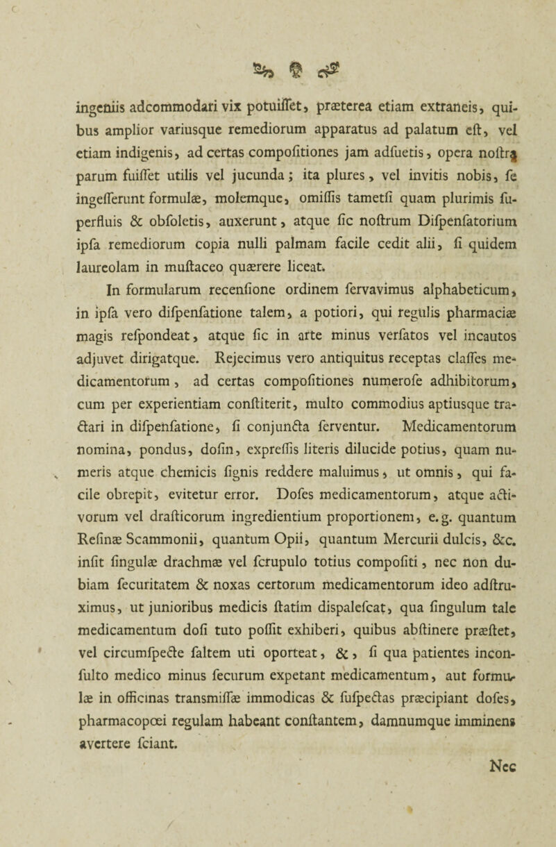 ingeniis adcommodari vix potuiflet, praeterea etiam extraneis, qui- bus amplior variusque remediorum apparatus ad palatum eft, vel etiam indigenis* ad certas compofitiones jam adfuetis, opera noftr§ parum fuiflet utilis vel jucunda; ita plures> vel invitis nobis, fe ingefTerunt formulae, molemque, omiffis tametfi quam plurimis fu- perfluis & obfoletis, auxerunt, atque fic noftrum Difpenfatorium ipfa remediorum copia nulli palmam facile cedit alii, fi quidem laureolam in muftaceo quaerere liceat. In formularum recenfione ordinem fervavimus alphabeticum, in ipfa vero difpenfatione talem, a potiori, qui regulis pharmaciae magis refpondeat, atque fic in arte minus verfatos vel incautos adjuvet dirigatque. Rejecimus vero antiquitus receptas clafles me¬ dicamentorum , ad certas compofitiones numerofe adhibitorum, cum per experientiam confliterit, multo commodius aptiusque tra- ftari in difpenfatione, fi conjun&a ferventur. Medicamentorum nomina, pondus, dofin, exprefiis literis dilucide potius, quam nu- , meris atque chemicis fignis reddere maluimus, ut omnis, qui fa¬ cile obrepit, evitetur error. Dofes medicamentorum, atque acti¬ vorum vel drafticorum ingrediendum proportionem, e.g. quantum Refinas Scammonii, quantum Opii, quantum Mercurii dulcis, &c. infit fingulae drachmas vel fcrupulo totius compofiti, nec non du¬ biam fecuritatem Sc noxas certorum medicamentorum ideo adftru- ximus, ut junioribus medicis flatim dispalefcat, qua fingulum tale medicamentum dofi tuto poflit exhiberi, quibus abftinere praeflet, vel circumfpe&e faltem uti oporteat, &, fi qua patientes incon- fulto medico minus fecurum expetant medicamentum, aut forma* Ice in officinas transmiflk immodicas & fufpe&as prascipiant dofes, pharmacopoei regulam habeant conflantem, damnumque imminens avertere fciant. Nec