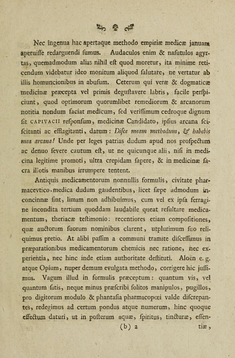 Nec ingenua hac apertaque methodo empiriae medicas januam aperuiffe redarguendi fumus. Audaculos enim & nafutulos agyr- tas, quemadmodum alias nihil eft quod moretur, ita minime reti¬ cendum videbatur ideo monitum aliquod falutare, ne vertatur ab illis homuncionibus in abufum. Ceterum qui verae & dogmaticae medicinae praecepta vel primis deguftavere labris , facile pcrlpi- ciunt, quod optimorum quorumlibet remediorum & arcanorum notitia nondum faciat medicum, fed verifflmum cedroque dignum ft capivacii refponfum, medicinae Candidato, ipfius arcana fci- fcitanti ac efflagitanti, datum : Difce meam methodum, habebis mea arcana! Unde per leges patrias dudum apud nos prolpedura ac denuo fevere cautum eft, ut ne quicunque alii, nili in medi¬ cina legitime promoti, ultra crepidam fapere, & in medicinae fa* cra illotis manibus irrumpere tentent. Antiquis medicamentorum nonnullis formulis, civitate phar* macevtico-medica dudum gaudentibus, licet faepe admodum in¬ concinnae fint, limam non adhibuimus , cum vel ex ipla ferragi- ne incondita tertium quoddam laudabile queat refultare medica¬ mentum, theriacae teftimonio: recentiores etiam compofitiones, quae audorum fuorum nominibus clarent, utplurimum fuo reli¬ quimus pretio. At alibi pallim a communi tramite difceffijmus in praeparationibus medicamentorum chemicis nec ratione, nec ex¬ perientia, nec hinc inde etiam authoritate deftituti. Aloen e. g. atque Opium, nuper demum evulgata methodo, corrigere hic jufli- mus. Vagum illud in formulis praeceptum: quantum vis, vel quantum fatis, neque minus praeferibi folitos manipulos, pugillos, pro digitorum modulo & phantafia pharmacopcei valde diferepan- tes, redegimus ad certum pondus atque numerum, hinc quoque effedum daturi, ut in pofterum aquas, fpiritus, tindurae, eflen- ' (b) z tiae ,