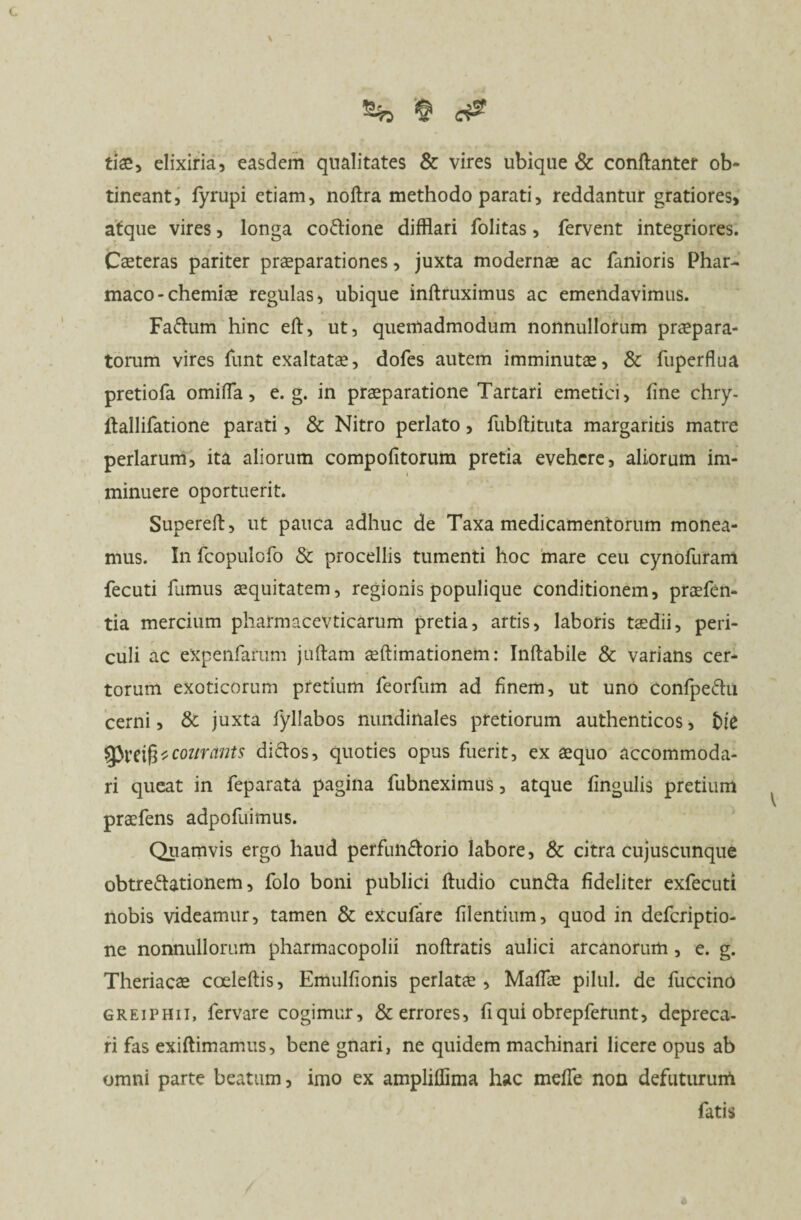 tiae, elixiria, easdem qualitates & vires ubique & conftanter ob¬ tineant, fyrupi etiam, noftra methodo parati, reddantur gratiores, atque vires, longa co&ione difflari folitas, fervent integriores. Caeteras pariter praeparationes, juxta modernae ac fanioris Phar¬ maco-chemiae regulas, ubique inftruximus ac emendavimus. Fattum hinc eft, ut, quemadmodum nonnullorum praepara¬ torum vires funt exaltatae, dofes autem imminutae, & fuperflua pretiofa omiffa, e. g. in praeparatione Tartari emetici, fine chry- ftallifatione parati, & Nitro perlato, fubftituta margaritis matre perlarum, ita aliorum compofitorum pretia evehere, aliorum im¬ minuere oportuerit. Supereft, ut pauca adhuc de Taxa medicamentorum monea¬ mus. In fcopulofo & procellis tumenti hoc mare ceu cynofuram fecuti fumus aequitatem, regionis populique conditionem, praefen- tia mercium pharmacevticarum pretia, artis, laboris taedii, peri¬ culi ac eXpenfarum juftam aeftimationem: Inftabile & varians cer¬ torum exoticorum pretium feorfum ad finem, ut uno confpeChi cerni, & juxta fyllabos nundinales pretiorum authenticos, Ne SPreifs* courants diftos, quoties opus fuerit, ex aequo accommoda¬ ri queat in feparata pagina fubneximus, atque fingulis pretium praefens adpofuimus. Quamvis ergo haud perfunctorio labore, & citra cujuscunque obtrectationem, folo boni publici ftudio cunCta fideliter exfecuti nobis videamur, tamen & excufare filentium, quod in defcriptio- ne nonnullorum pharmacopolii noftratis aulici arcanorum, e. g. Theriacae coeleftis, Emulfionis perlatae , Maffae pilul. de fuccino greiphii, fervare cogimur, & errores, fi qui obrepferunt, depreca¬ ri fas exiftimamus, bene gnari, ne quidem machinari licere opus ab omni parte beatum, imo ex ampliffima hac meffe non defutururfi fatis 6