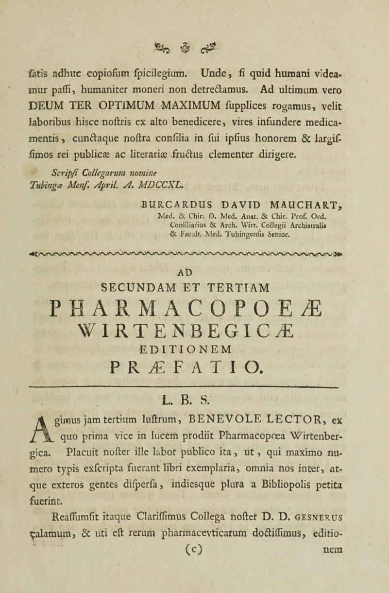 fatis adhuc copiofum fpicilegium. Unde, fi quid humani videa¬ mur pafli, humaniter moneri non detredamus. Ad ultimum vero DEUM TER OPTIMUM MAXIMUM fupplices rogamus, velit laboribus hisce noftris ex alto benedicere, vires infundere medica¬ mentis , cundaque noftra confiiia in fui ipfius honorem & largifi fimos rei publicae ac literarias frudus clementer dirigere. Scripfi Collegarum nomine Tubinga Menf, April. A. MDCCXL. BURCARDUS DAV1D MAUCHART, Med, & Chir. D. Med. Anat. & Chir. Prof. Ord. Confilianus & Arch. Wirt. Collegii Archiatralis & Facult. Med. Tubingenfis Senior. I ‘ I . AD SECUNDAM ET TERTIAM PHARMACOPOEA WIRTENBEGICyE EDITIONEM PRiFATIO. . / L. B. S. Agimus jam tertium luftrum, BENEVOLE LECTOR, ex quo prima vice in lucem prodiit Pharmacopoea Wirtenber- gica. Placuit nofter ille labor publico ita, ut, qui maximo nu¬ mero typis exfcripta fuerant libri exemplaria, omnia nos inter, at¬ que exteros gentes difperfa, indiesque plura a Bibliopolis petita fuerint. Reafliimfit itaque Clariflimus Collega noftef D. D. gesnerus ^alamum, & uti eft rerum pharmacevticarum dodiflimus, editio- (c) nem