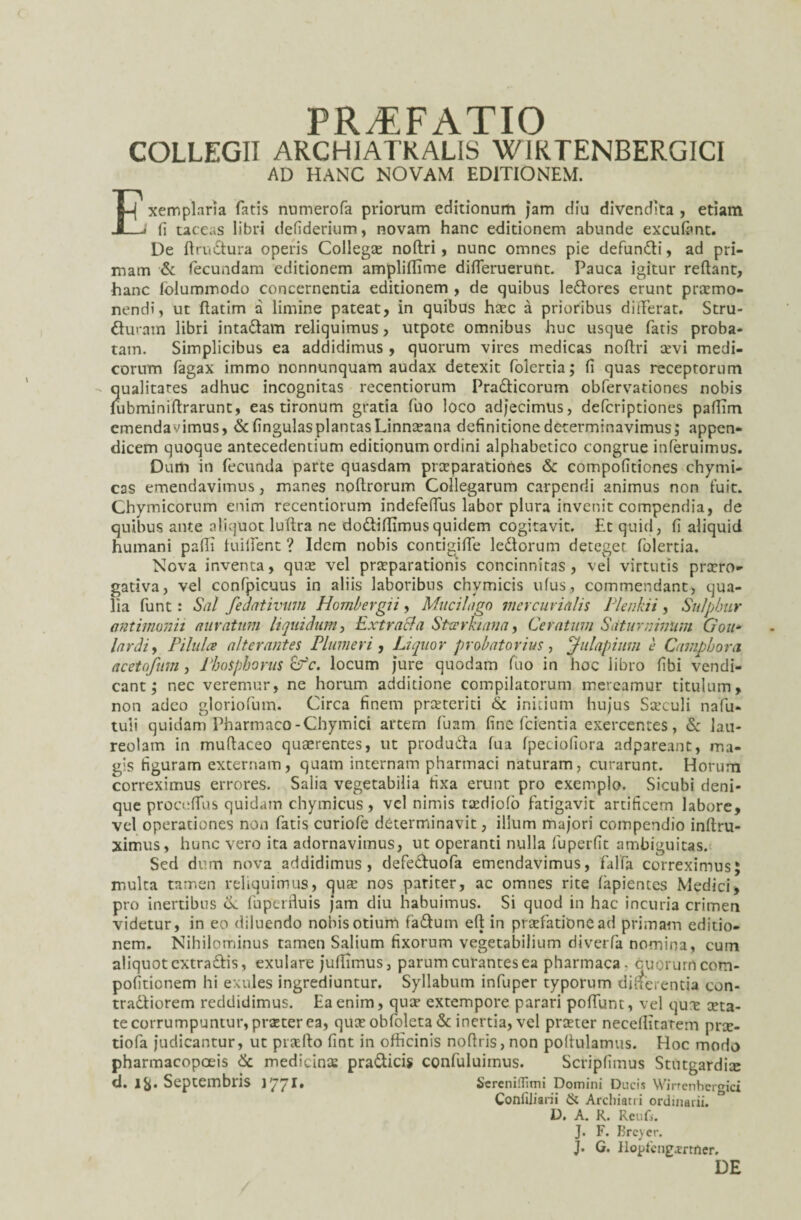 PRAEFATIO COLLEGII ARCHIATKALIS WIRTENBERGICI AD HANC NOVAM EDITIONEM. Exemplaria fatis nnmerofa priorum editionum jam diu divendita , etiam (i taceas libri defiderium, novam hanc editionem abunde excufont. De flrudura operis Collegte noftri, nunc omnes pie defundi, ad pri¬ mam & fecundam editionem ampliffime differuerunt. Pauca igitur reflant, hanc folummodo concernentia editionem , de quibus ledores erunt promo¬ nendi, ut flatim a limine pateat, in quibus haec a prioribus differat. Stru- duram libri intadam reliquimus, utpote omnibus huc usque fatis proba¬ tam. Simplicibus ea addidimus , quorum vires medicas noflri sevi medi¬ corum fagax immo nonnunquam audax detexit foiertia; fi quas receptorum qualitates adhuc incognitas recentiorum Pradicorum obfervationes nobis lubminiflrarunt, eas tironum gratia fuo loco adjecimus, defcriptiones paffim emendavimus, & fingulasplantas Linnoana definitione determinavimus; appen¬ dicem quoque antecedentium editionum ordini alphabetico congrue inferuimus. Dum in fecunda parte quasdam praeparationes & compofitiones chymi- cas emendavimus, manes noflrorum Collegarum carpendi animus non fuit. Chymicorum enim recentiorum indefeffus labor plura invenit compendia, de quibus ante aliquot luflra ne dodiflimusquidem cogitavit. Et quid, fi aliquid humani pafli huilent ? Idem nobis contigjffe ledorum deteget foiertia. Nova inventa, quo vel proparationis concinnitas , vel virtutis proro- gativa, vel confpicuus in aliis laboribus chvmicis ufus, commendant, qua¬ lia funt: Sal feaativum Hombergii, Mucilago mer curialis Plenkii, Sulphur antimonii auratum liquidum, Extracla Sttrrkiana, Ceratum Saturninum Gou* lardi, Pilula alterantes Plumer i, Liquor probatorias, jlulapium e Camphorci acetofum, Phosphorus Cfc. locum jure quodam fuo in hoc libro fibi vendi- cant; nec veremur, ne horum additione compilatorum mereamur titulum, non adeo gloriofum. Circa finem praeteriti & initium hujus Saeculi nafu- tuli quidam Pharmaco-Chymici artern fuam fine fcientia exercentes, & lau¬ reolam in muflaceo quaerentes, ut produda fua fpeciofiora adpareant, ma¬ gis figuram externam, quam internam pharmaci naturam, curarunt. Horum correximus errores. Salia vegetabilia fixa erunt pro exemplo. Sicubi deni¬ que proceffus quidam chymicus, vel nimis todiofio fatigavit artificem labore, vel operationes non fatis curiofe determinavit, illum majori compendio inftru- ximus, hunc vero ita adornavimus, ut operanti nulla fuperfit ambiguitas. Sed dum nova addidimus, defeduofa emendavimus, falfa correximus; multa tamen reliquimus, quo nos pariter, ac omnes rite fapientes Medici, pro inertibus fu per fluis jam diu habuimus. Si quod in hac incuria crimen videtur, in eo diluendo nobis otium fadutn efl in profationead primam editio¬ nem. Nihilominus tamen Salium fixorum vegetabilium riiverfa nomina, cum aliquot cxtradis, exulare juflimus, parum curantes ea pharmaca . ouorurrtcom- pofitionem hi exules ingrediuntur. Syllabum infuper typorum differentia con- tradiorem reddidimus. Ea enim, qua? extempore parari poffunt, vel quo ota- te corrumpuntur, procer ea, qua? obfoleta & inertia, vel pra?ter neceflitarem pro- tiofa judicantur, ut prollo fint in officinis noflris, non pofiulamus. Hoc modo pharmacopoeis & medicinas pradicis confuluiinus. Scriplimus Stutgardio d. Ifc. Septembris 1771. Scrcniflimi Domini Ducis Wirrenbergici Confiliarii & Archiatri ordinarii. D. A. R. Reufs. J. F. Brcyer. J. G. Ilopt'cng.rrtner, DE