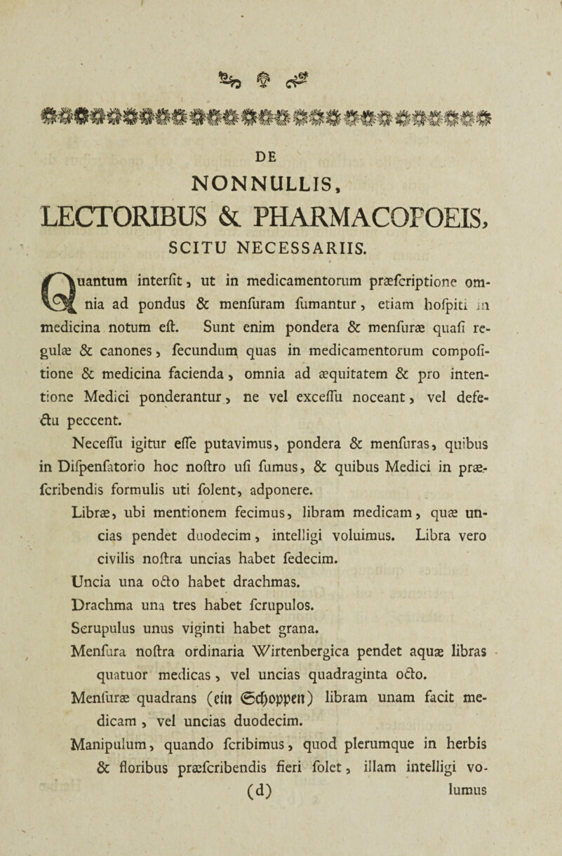 % § c& DE NONNULLIS, LECTORIBUS & PHARMACOFOEIS, SCITU NECESSARIIS. uantum interfit, ut in medicamentorum pradcriptione om- vJJ nia ad pondus & menfuram fumantur, etiam hofpiti m medicina notum eft. Sunt enim pondera & menfurae quafi re¬ gulae & canones , fecundum quas in medicamentorum compofi- tione & medicina facienda , omnia ad aequitatem & pro inten¬ tione Medici ponderantur > ne vel exceflu noceant, vel defe- du peccent. Necefili igitur efle putavimus, pondera 8c menfuras, quibus in Difpenfiitorio hoc noftro ufi fumus, & quibus Medici in prae- fcribendis formulis uti folent, adponere. Librae, ubi mentionem fecimus, libram medicam, quae un¬ cias pendet duodecim, intelligi voluimus. Libra vero civilis noftra uncias habet fedecim. Uncia una odo habet drachmas. Drachma una tres habet fcrupulos. Scrupulus unus viginti habet grana. Menfura noftra ordinaria Wirtenbergica pendet aquae libras quatitor medicas , vel uncias quadraginta odo. Menliirae quadrans (eut @<f)0ppeit) libram unam facit me¬ dicam , vel uncias duodecim. Manipulum, quando fcribimus, quod plerumque in herbis & floribus praefcribendis fieri folet, illam intelligi vo- (d) lumus