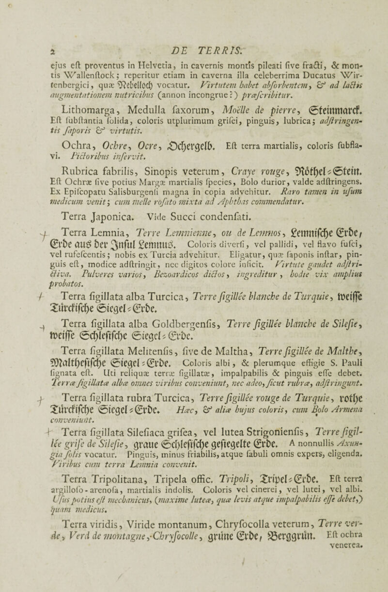 DE TERRIS. ejus eft proventus in Helvetia, in cavernis montis pileati five fra&i, & mon¬ tis VCallenftock; reperitur etiam in caverna illa celeberrima Ducatus Wm- fenbergici, quas ^Rebel(OCf) vocatur. Virtutem habet abforbentem, £? ad laBts angmentntioiiem nutricibus (annon incongrue?) praferibitur. Lithomarga, Medulla faxorum, Moelle de pierre, 0teitttt1CtrcL Eft fubftantia (olida, coloris utplurimum grifei, pinguis, lubrica; a dfi r in gen¬ tis faporis Er3 virtutis. Ochra, Ocbre, Ocre, rOcf)CV^C(b» Eft terra martialis, coloris fubfla- vi. Fictoribus in fervit. Rubrica fabrilis, Sinopis veterum, Cray e rouge, fH6tf)eU&ein. Eft Ochrae live potius Margae martialis fpecies, Bolo durior, valde adftringens. Ex Epifcopatu Salisburgenli magna in copia advehitur. Raro tamen in ufum medicum venit; cum meile rofato mixta ad Aphthas commendatur. Terra Japonica. Vide Succi condenfati. I Terra Lemnia, Terre Lemnienne, ou de Lemnos, £enintfd)C (Er&C/ (£t’&C bet’ ScnitlU^. Coloris diverfi, vel pallidi, vel flavo fufei, vel rufefeentis; nobis ex Turcia advehitur. Eligatur, quae faponis inftar, pin¬ guis eft, modice adflringit, nec digitos colore inficit. Virtute gaudet adfiri- fiiva. Pulveres varios, Bezoardicos diclos, ingreditur, hodie vix amplius probatos. V Terra figillata alba Turcica, Terre figillee hlanehe de Twqaie, toeiffe Suvcf tfcfye 0tc<3d * (Erbe, ^ Terra figillata alba Goldhergenfis, Terre figillee hlanehe de Silefie, ttetffe 0cf)leftfrf)e (giegcUgrbc. Terra figillata Melitenfis, five de Maltha, Terre figillee de Malthe, Spbdf()eftfcf)e 0te<je(s(£rt>e. Coloris albi, 6c plerumque effigie S. Pauli lignata eft. Liti reliqux terrae figillatae, impalpabilis & pinguis efle debet. Terree Jigillatce alba omnes viribus conveniunt, nec adeo^Jicut rubra, adfiringunt. ; Terra figillata rubra Turcica, Terre figillee rouge de Turquie, vof()C Surcfifd)e Hcec, & alia hujus coloris, cum Bolo Armena conveniunt. I Terra figillata Silefiaca grifea, vel lutea Strigonienfis, Terre figil¬ lee grife de Silefie, (jraue 0d)lefifc()e (jeftegelte £rbe. A nonnullis Axun¬ gia folis vocatur. Pinguis, minus friabilis, atque fabuli omnis expers, eligenda. Viribus cum terra Lemnia convenit. Terra Tripolitana, Tripela offic. Tripoli, 2ripeL0’bc. Eft terra argillolo-arenofa, martialis indolis. Coloris vel cinerei, vel lutei, vel albi. Ufus potius efi mechanicus, (jnaxime lutea, qua levis atque impalpabilis efife debetf) quam medicus. Terra viridis, Viride montanum, Chryfocolla veterum. Terre rcer- deVerd de montagne+Chryfocolle ^ gnine 0'bC/ 33erc$VUt1. Eft ochra venerea.