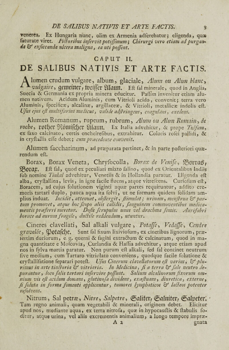 renerea. Ex Hungaria nunc, olim ex Armenia adferebatur; eligenda, quae faturate viret. Fictoribus infer vit poti fimum; Chirurgi vero etiam ad purgan* da exficcanda ulcera maligna, ea uti poffent. CAPUT II. DE SALIBUS NATIVIS ET ARTE FACTIS. A lumen crudum vulgare, album, glaciale, Alum 011 Almi bla?ic> 1 *yulgaire, (jemettter, todffer SKaittt* Eft fal minerale, quod in Anglia, Suecia & Germania ex propria minera educitur. Paftim invenitur etiam alu¬ men nativum. Acidum Aluminis, cum Vitrioli acido, convenit, terra vero Aluminis, fpecificre, alcalinx, argillaceae, & Vitrioli, metallicae indolis eft. Ufus ejus efl multifarius medicus, valide adjlringens, coagulans, exedens. Alumen Romanum, rupeum, rubrum, Alum ou Alun Romam, de roche, V0t()er §lom!fcf)er Sflamt, Ex Italia advehitur, & prope Tii/fam, ex faxo calcinato, certis encheirefibus, extrahitur. Coloris rofei pallidi, & in cryftallis eiTe debet,* cum praecedente convenit. Alttmen faccharilium, ad prteparata pertinet, & in parte pofteriori que¬ rendum eft. Borax, Borax Veneta, Chryfocolla, Borax de Venife, S5otT SSoray- Eft fal, quod ex peculiari mixto falino, quod ex Orientalibus Indiis fub nomine Tinkal advehitur, Venetiis & in Hollandia paratur. Eligenda eft alba, cryflallina, levis, in igne facile fluens, atque vitrefcens. Curiofumeft, Boracem, ad cujus folutionem viginti aquae partes requiruntur, addito cre¬ moris tartari duplo, pauca aqua ita folvi, ut ne formam quidem (olidam am¬ plius induat. Incidit, attenuat, abjicrgit, ftimulat; urinam, menflrua & par¬ tum promovet > atque hoc fcopo aliis calidis, fanguinem commoventibus medica¬ mentis praeferri meretur. Do fis fcrupulus unus vel drachma femis. Aumfabri horaee ad aurum fragile, duci ile reddendum, utuntur. Cineres claveliati, Sal alkali vulgare, Potqfe, Vedafje, Cendre gravelee, ^3ofafcl)C. Sunt fal fixum lixiviofum, ex cineribus lignorum, prae- lertim duriorum, e. g. querni & fagini extra&um & calcinatum, quod in ma¬ gna quantitate e Mofcovia, Curlandia & Haflia advehitur, atque etiam apud nos in fylva martia paratur. Non purum eft alkali, fed fal continet neutrum live medium, cum Tartaro vitriolato conveniens, quodque facile folutione & cryftallifationc feparari poteft. Ufus Cinerum clavellatorum efl varius, &T5 plu¬ rimus in arte tinfloria &r' vitriaria. In Medicina, fi a terra <i? file neutro de¬ purantur, loco falis tartari infer vir e poflunt. Salium alcalinorum fixorum om¬ nium vis eft acidum domans, glutinofi dividens, exceftuans, diuretica, externe, fi follita in forma fomenti applicentur, tumores lymphaticos lacleos potenter refolvens. Nitrum, Sal petras, Salpetre, @alifet> ©almfer/ ©alpefer* Tam regno animali, quam vegetabili & minerali, originem debet. Elicitur apud nos, mediante aqua, ex terra nitrofa, quae in hypocauftis & ftabulis fo¬ ditur, atque urina, vel aliis excrementis animalium, a longo tempore imprae- A z gnata
