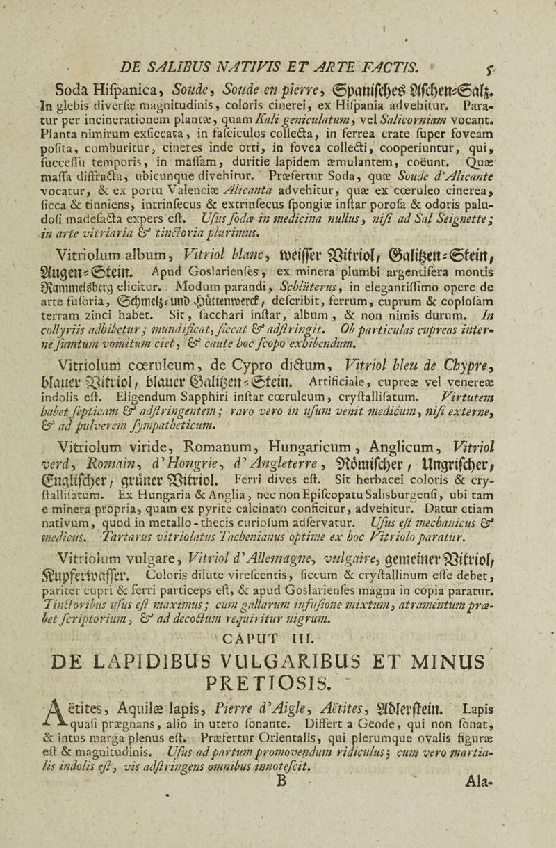 I DE SALIBUS NATIVIS ET ARTE FACTIS. f Soda Hifpanica, Soude, Soude en pierre, ©pamfcf)C^ In glebis diverfqe magnitudinis, coloris cinerei, ex Hifpania advehitur. Para¬ tur per incinerationem plantae, quamKaligeniculatum, vel Salicorniam vocant. Planta nimirum exficcata, in fafciculos colleda, in ferrea crate fuper foveam polita, comburitur, cineres inde orti, in fovea collegi, cooperiuntur, qui, fucceffu temporis, in maffam, duritie lapidem aemulantem, coeunt. Quas malfa diftrada, ubicunque divehitur. Praefertur Soda, qute Soude d’Alie ante vocatur, & ex portu Valendas Alicanta advehitur, qute ex coeruleo cinerea, ficca & tinniens, intrinfecus & extrinfecus fpongiae inftar porofa & odoris palu- doli madefada expers eft. Ufits foda in medicina nullus, niji ad Sal Seignette; in arte vitriaria & tin&oria plurimus. Vitriolum album, Vitriol blanc, tttriffo4 SStfrtoI/ S(ttg en t&cin. Apud Goslarienfes, ex minera plumbi argentifera montis 0vamniel3bevg elicitur. Modum parandi, Scbluterus, in elegantiftimo opere de arte fuforia, @d;nid$*unt> -£>UttenW>ercf / deferibit, ferrum, cuprum & copiofam terram zinci habet. Sit, facchari inftar, album , & non nimis durum. In collyriis adhibetur ,* mundificat, ficcat & adftringit. Obparticulas cupreas inter- ne fumtuin vomitum ciet, caute hoc /copo exhibendum. Vitriolum coeruleum, de Cypro di&um, Vitriol hleu de Chypre9 Matta4 SStoiol/ MaUlT ©alll3ensSfctu. Artificiale, cupreas vel venereas indolis eft. Eligendum Sapphiri inftar coeruleum, cryftalli fatum. Virtutem habet fepticam £? adftvingentem ; ravo vero in tifum venit medicum, niji externe, 8J’ ad pulverem fympatheticum. Vitriolum viride, Romanum, Hungaricum, Anglicum, Vitriol verd, Romam, d ’ Hongrie, d ’ Angleterre , 9u3uufd)a‘ \ tUt$rifd)er; ©t<jltfd)er f grtiner SStfrioI. Ferri dives eft. Sit herbacei coloris & cry¬ ftallifatum. Ex Hungaria & Anglia, nec non EpifcopatuSalisburgenli, ubi tam e minera propria, quam ex pyrite calcinato conficitur, advehitur. Datur etiam nativum, quod in metallo-thecis curiofum adfervatur. Ufus ejl mechanicus 8^ medicus. Tartarus vitriolatus Tacheniamis optime ex hoc Vitriolo paratur. Vitriolum vulgare, Vitriol d'Allemagne-, vulgaire, gemritter$8tfr!0[f $Upfa1t>afFa\ Coloris dilute virefeentis, ficcum & cryftallinum efie debet, pariter cupri & ferri particeps eft, & apud Goslarienfes magna in copia paratur. Tinfloribus ufus eft maximus; cum gallarum infufione mixtum, atramentumprce¬ let fcriptoriiim, E? ad decoSlum requiritur nigrum. CAPUT III. DE LAPIDIBUS VULGARIBUS ET MINUS PRETIOSIS. - Aetites, Aquilae lapis, Pierre d'Aigle, Aetites, §ft>Iet4fidtt. Lapis quafi pnegnans, alio in utero fonante. Differt a Geode, qui non fonat, & intus marga plenus eft. Praefertur Orientalis, qui plerumque ovalis figurae eft & magnitudinis. Ufus ad partum promovendum ridiculusj cum vero martia- lis indolis eft, vis adftringens omnibus innotefeit. B ■ * Ala-
