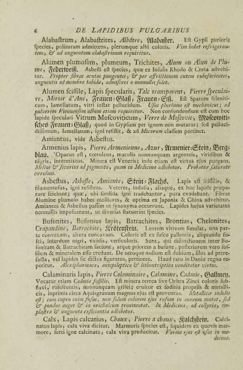 Alabaftrum, Alabaftrites, Albdtre, ?(faba|ter* Ed Gypfi purioris fpecies, polituram admittens, plerumque albi coloris. Vim habet refrigeran¬ tem, & ad unguentum alabaftrimim requiritur. Alumen plumofum, plumeum, Trichites, Alum ou Alun de Plii- Vie, Asbedi eft fpecies, quas ex Infulis Rhodo & Creta advehi¬ tur. Propter fibras acutas pungentes, & per affriltidnem cutem rubefacientes, unguentis ad membra tabida, admifceri a nonnullis folet. Alumen fciftile, Lapis fpecularis, Tale transparent* Pierrefpeculai- re, Miroir dAne, graUCtt*©lapf Si‘CUten^©§. Ed Spatum felenici- cum, Iamellatum, vitri indar pellucidum. Ufus plurimus efi mechanicus; ad pulverem Viennenfem album etiam requiritur. Non confundendum ed cum hoc lapide fpeculari Vitrum Mofcoviticum, Verre de Mofcovie, fcf>eS quod in Gypfum per ignem non mutatur; fed pelluci» didimum, Iamellatum, igni relidit, & ad Micarum clalfem pertinet. Amiantus, vide Asbeftus. Armenius lapis, PierreArmenienne, Azur, ^rtt1Cttter?<25tetrt / S5cr<^ blrttC 'Opacus ed , coeruleus, maculis nonnunquam argenteis, viridibus & nigris, intermixtus. Minera ed Veneris; inde etiam ed virtus ejus purgans. Melius fecurius ad pigmenta, quam in Medicina adhibetur. Probatur fiturate caeruleus. Asbeftus, Ashefte, Annante, ®fctn-Lapis ed fciflilis, & filamentofus, igni relidens. Veteres, indulia, aliaque, ex hoc lapide prtepa- rare fciebant; quas, ubi lordida igni tradebantur, pura evadebant. Fibras Alumine pluinolo habet moliiores, & optima ex Japonia & China advehitur. Amiantus & Asbedus padim ut (ynonyma occurrunt. Lapides hujus varietates nonnullis impofuerunt, ut diverfas datuerint fpecies. Bufonites, Bufonius lapis, Batrachites, Brontias, Chelonites* Crapaudinc, Batrachite, $rofcn|Tct!L Lentem vitream limulat, una par¬ te convexam, altera concavam. Coloris ed ex fufeo pallentis, aliquando fu- fci, interdum nigri, viridis, verlicoloris. Sunt, qui didinctionem inter Ru- fonitam & Batrachitam faciunt, atque priorem a bufone, poderiorem vero fofc (ilem & mineralem elfe credunt. De utroque nullum ed dubium, illos ad petre- fatta, vel lapides lic di&os figuratos, pertinere. Haud raro in Danite regno re- peritur. Alexipharmaca, antepileptica 8° lithontriptica venditatur virtus. Caiaminaris lapis, PierreCalaminaire, Calamine, Cadmie, ©allnio;. Vocatur etiam Cadmia fofiilis. Ed minera terrea live Ochra Zinci coloris fub- ftavi, rufefeentis, nonnunquam grifei; eruitur ex fodinis propriis & metalli¬ cis, inprimis circa Aquisgranum magnus ejus ed proventus. Metallica indolis efi; cum cupro enim fufas, non folunt colorem ejus rufum in aureum mutat, fed cf pondus auget in orichalcum transmutat. In Medicina, ad collyria, em- plafira o° unguenta exficcantia adhibetur. Calx, Lapis calcarius, Chaux, Pierre a ehaux, Calci- natus lapis, calx viva dicitur. Marmoris fpecies ed, (iquidem ex quovis mar¬ more, forti igne calcinato, calx viva producitur. Varius ejus efi ufus in me¬ dicina*