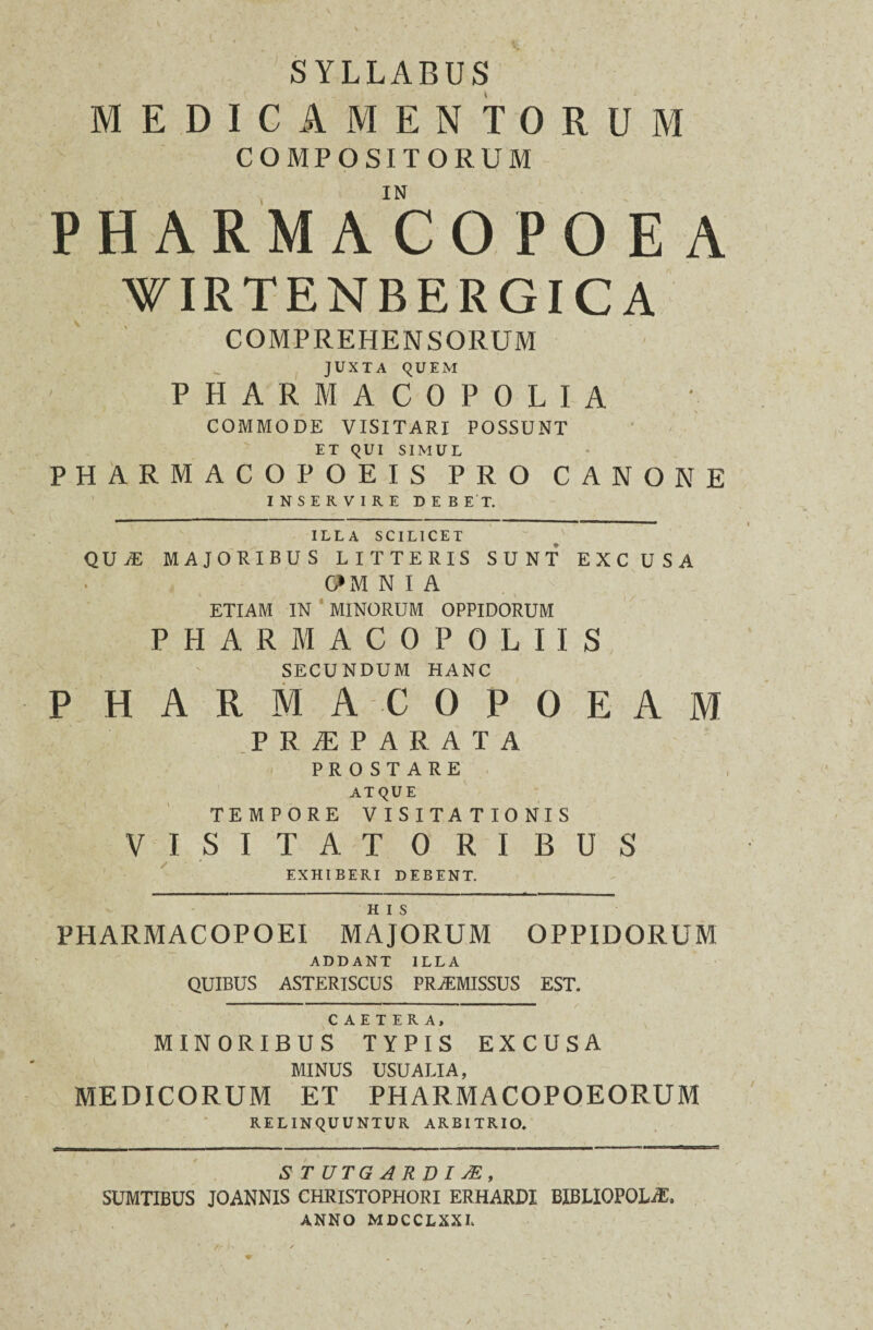 SYLLABUS MEDICAMENTORUM COMPOSITORUM IN PHARMACOPOEA VIRTENBERGICA COMPREHENSORUM JUXTA QUEM PHARMACOPOLIA COMMODE VISITARI POSSUNT ET QUI SIMUL PHARMACOPOEIS PRO CANONE INSERVIRE DEBET. ILLA SCILICET QUaE MAJORIBUS LITTERIS SUNT EXCUSA G*M N I A ETIAM IN MINORUM OPPIDORUM PHARMACOPOLIIS SECUNDUM HANC P HARMACOPOEAM PRAEPARATA PROSTARE ATQUE TEMPORE VISITATIONIS VISITATORIBUS EXHIBERI DEBENT. H I S PHARMACOPOEI MAJORUM OPPIDORUM ADDANT ILLA QUIBUS ASTERISCUS PRAEMISSUS EST. C A E T E R A, MINORIBUS TYPIS EXCUSA MINUS USUALIA, MEDICORUM ET PHARMACOPOEORUM RELINQUUNTUR ARBITRIO. S T UTG A R DI M, SUMTIBUS JOANNIS CHRISTOPHORI ERHARDI BIBLIOPOLA ANNO MDCCLXXL