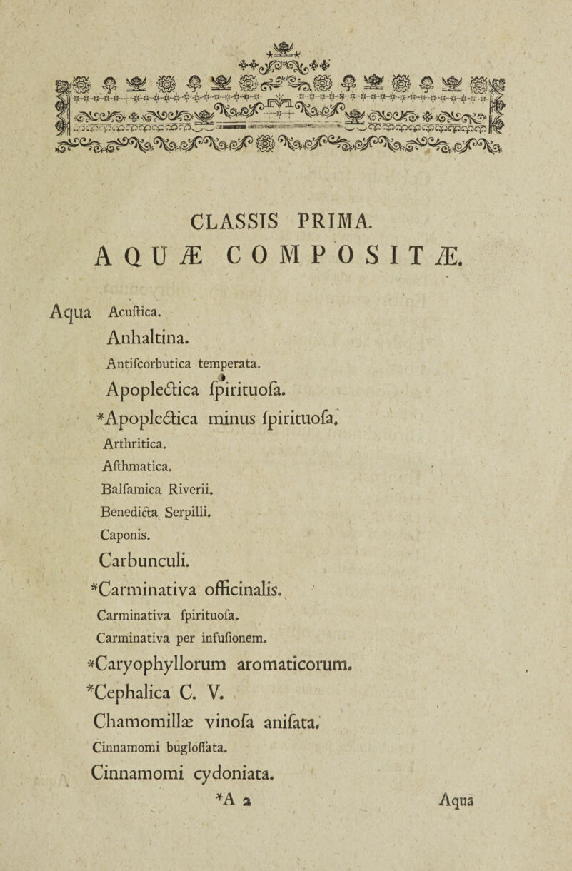 CLASSIS PRIMA. AQUiE COMPOSITA i ', • f s( N \ ,l ' Aqua Acuftica. Anhaltina. Antifcorbutica temperata. Apopledtica fpirituofa. *Apople£rica minus fpirituofa. Arthritica. Afthmatica. Balfamica Riverii. Beneditta Serpilli. Caponis. Carbunculi. ^Carminativa officinalis. i , ' Carminativa fpirituofa. ' / Carminativa per infufionem. *Caryophyllorum aromaticorum. ^Cephalica C. V. / 1 / i Chamomillae vinofa anifata, Cinnamomi bugloffata. Cinnamomi cydoniata. *A a Aqua