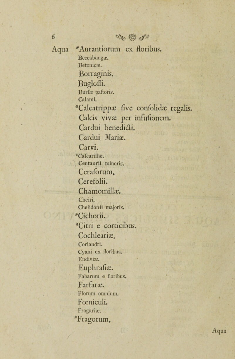 ¥ 6 ^ f§| ( Aqua *Aurantiorum ex floribus. Beccabungce. Betonicae. Borraginis. Buglofli. Burfae paftoris. Calami. *Calcatrippae five confolidae regalis. Calcis viva: per infufionem. Cardui benedidi. Cardui Mariae. Carvi. *Cafcarillae. Centaurii minoris. Ceraforum, Cerefolii. Chamomillae. Cheiri. Chelidonii majoris. *Cichorii. *Citri e corticibus. Cochleariae, Coriandri. Cyani ex floribus. Endiviae. Euphrafiae. Fabarum e floribus. Farfarae. Florum omnium. I Foeniculi. Fragariae. *Fragorum.