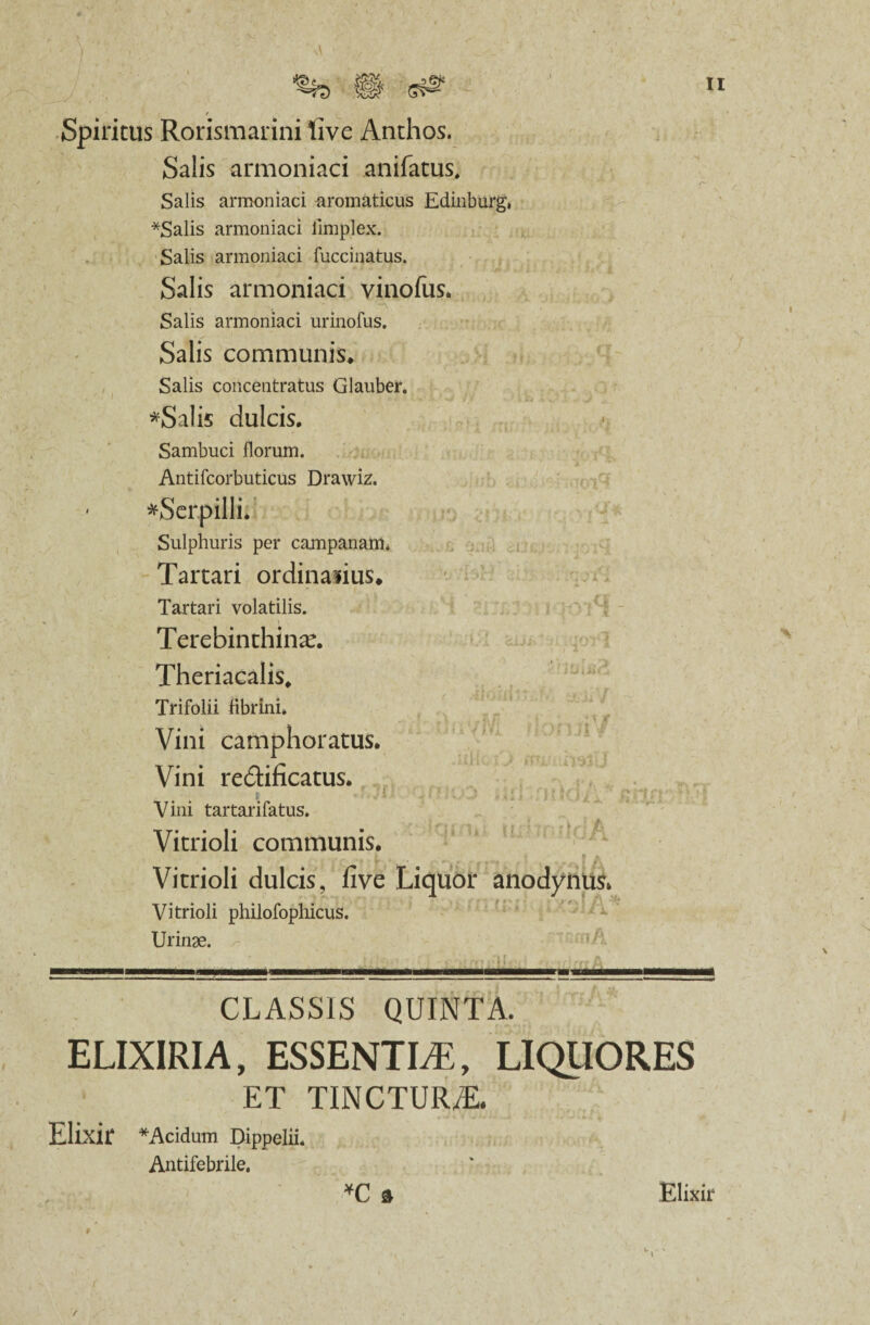 Spiritus Rorismarini live Anthos. Salis armoniaci anifatus. Salis armoniaci aromaticus Edinburg, *Salis armoniaci limplex. Salis armoniaci fuccmatus. Salis armoniaci vinofas. Salis armoniaci urinofus. Salis communis. Salis concentratus Glauber. *Salis dulcis. Sambuci florum. Antifcorbuticus Drawiz. ' *Serpilli. Sulphuris per campanam. Tartari ordinalius. Tartari volatilis. Terebinthina. Theriacalis, Trifolii fibrini. Vini camphoratus. Vini re&ificatus. Vini tartarifatus. f t /0* t t | * p £ Vitrioli communis. Vitrioli dulcis, five Liquor anodyftus* Vitrioli philofophicus. Urinae. CLASSIS QUINTA. ELIXIRIA, ESSENTIA, LIQUORES ET TINCTURyE. *C 3 Elixir *Acidum Dippelii. Antifebrile. Elixir