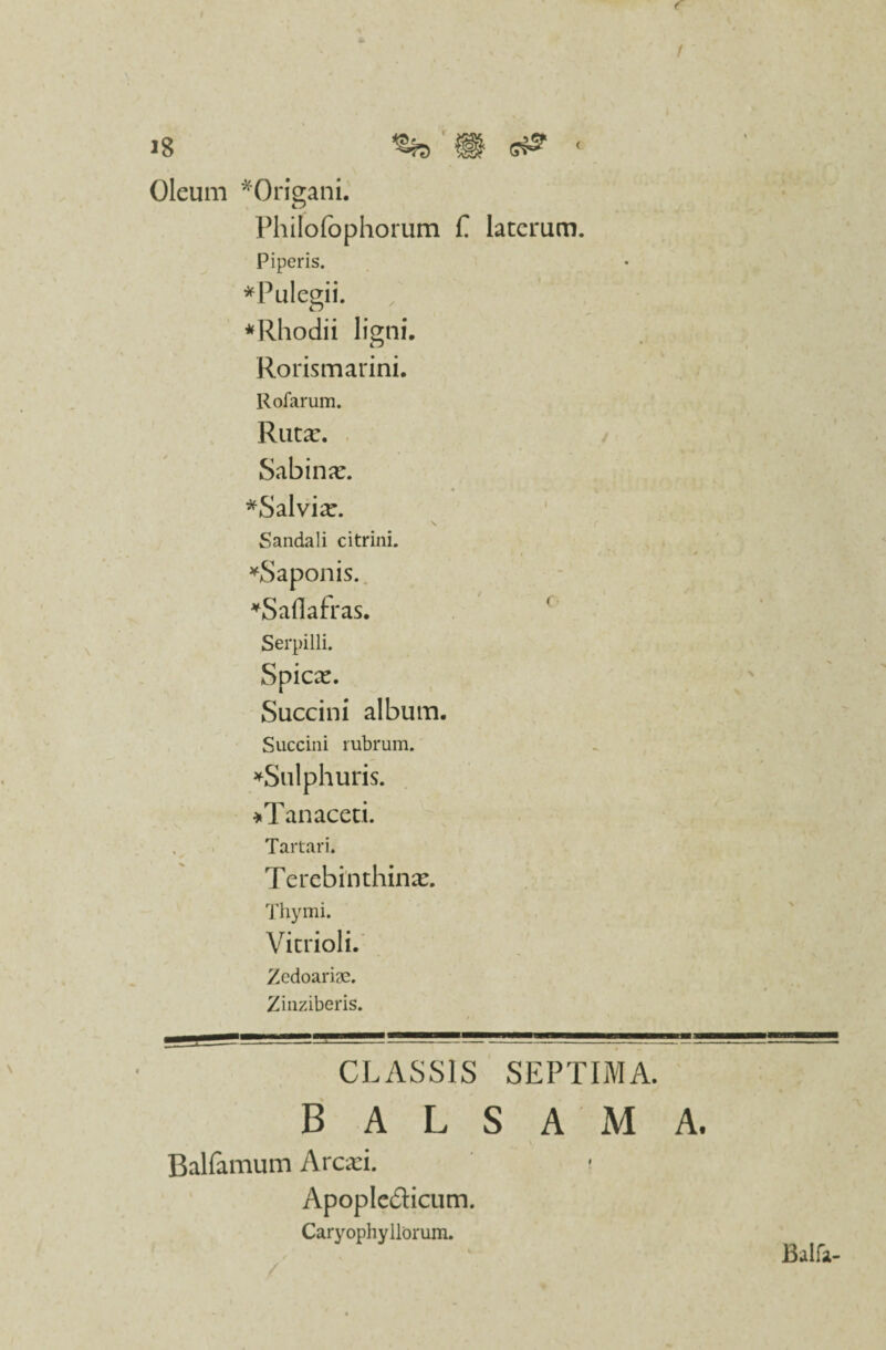 f 18 H s& < Oleum *Orig;ani. CJ Philofophorum f laterum. Piperis. * Pulegii. *Rhodii ligni, Cj Rorismarini. Rofarum. RtltX. Sabina:. *Salvia:. Sandali c i trini. ' , * *Saponis. *Saflafras. Serpilli. Spica:. Succini album. Succini rubrum. ^Sulphuris. *Tan aceti. Tartari. Terebinthina:. Thymi. Vitrioli. ZedoaricC. Zinziberis. CLASSIS SEPTIMA. balsama. Balfamum Arcari. Apopledicum. Caryophy Horum. > Balla-