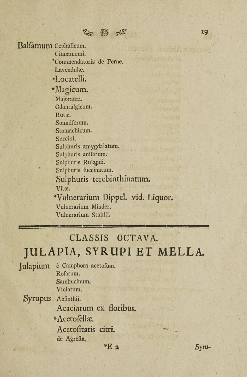 / i9 Balfamum Cephalicum. Cinnamomi. ^Commendatoris de Perne. Lavendulae. *Locatelii. *Magicum. Majoran^e. Odontalgicum. Rutae. Somniferum. - * \ • ' ‘ Stomachicum, Succini. Sulphuris amygdalatum. Sulphuris anifatum. Sulphuris Rulajidi. Sulphuris fuccinatum. Sulphuris terebinthinatum. Vitae. ^Vulnerarium Dippel. vid. Liquor. Vulnerarium Minder. Vulnerarium Stahlii. CLASSIS OCTAVA. JULAPIA, SYRUPI ET MELLA. ium £ Camphora acetofum. Rofatum. Sambucinum. Violatum. Syrupus Abfinthii. Acaciarum ex floribus, *Acetofell^. Acetofitatis citri. de Agrefta, *E 2 Syru- i