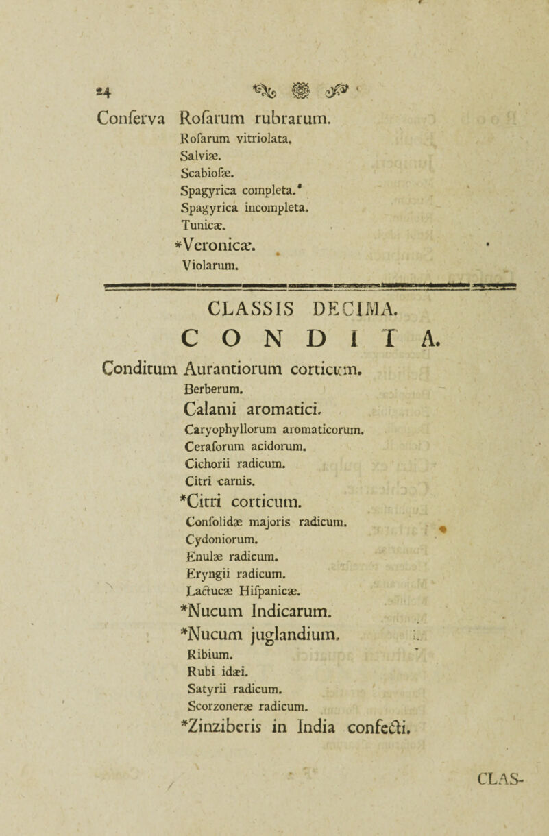 Conferva Rofarum rubrarum. Rofarum vitriolata. Salviae. Scabiofae. Spagyrica completa.* Spagyrica incompleta. Tunica:. *Veronicx. Violarum. CLASSIS DECIMA. CONDITA Conditum Aurantiorum corticum. Berberum. Calami aromatici. Caryophyllorum aromaticorum. Ceraforum acidomm. Cichorii radicum. Citri carnis. *Citri corticum. Confolidae majoris radicum. Cydoniorum. Enulae radicum. Eryngii radicum. Lactucae Hifpanicae. *Nucum Indicarum. *Nucum juglandium. l Ribium. Rubi idaei. Satyrii radicum. Scorzonerae radicum. *Zinziberis in India confe&i.