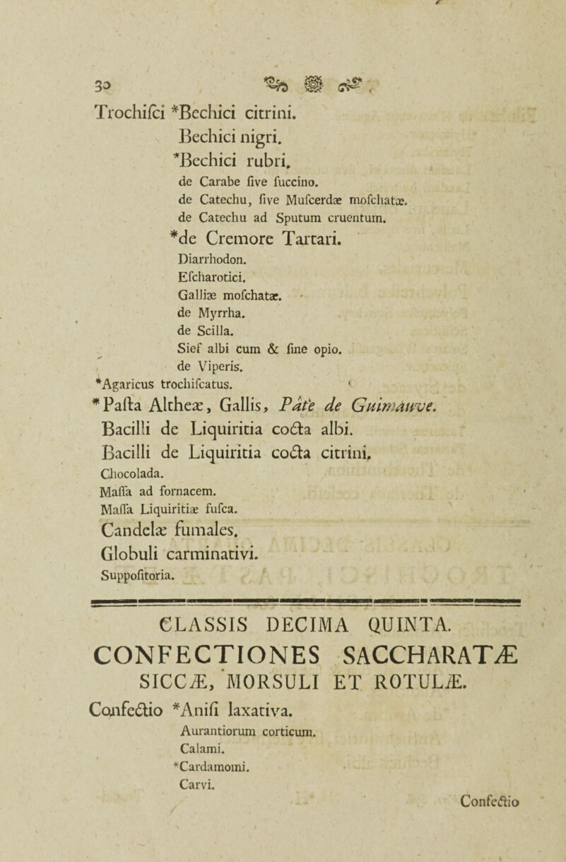 33 fl <7& , Trochifci *Bechici citrini. Bechici nigri. Bechici rubri. de Carabe five fuccino. de Catechu, five Mufcerdae mofchatx. de Catechu ad Sputum cruentum. *de Cremore Tartari. Diarrhodon. Efcharotici. Galliae mofchatae. de Myrrha, de Scilla. Sief albi cum & fine opio. ^ de Viperis. *Agaricus trochifcatus. ( *Pafta Altheas, Gallis, Pate de Guimaime. Bacilli de Liquiritia coda albi. Bacilli de Liquiritia coda citrini. Chocolada. Maffa ad fornacem. Mafia Liquiritias fufca. Candela: fumales. Globuli carminativi. Suppofitoria. CLASSIS DECIMA QUINTA. CONFECTIONES SACCHARATEE siccae,‘morsuli et rotule. Confectio *Anifi laxativa. Aurantiorum corticum. Calami. *Cardamomi. Carvi. Confectio